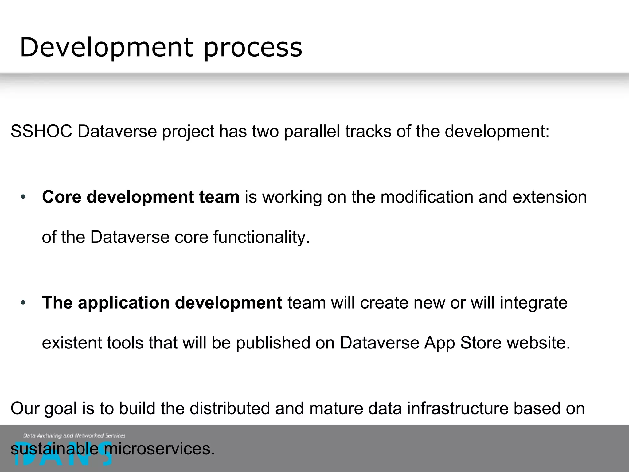 SSHOC Dataverse project has two parallel tracks of the development:
• Core development team is working on the modification and extension
of the Dataverse core functionality.
• The application development team will create new or will integrate
existent tools that will be published on Dataverse App Store website.
Our goal is to build the distributed and mature data infrastructure based on
sustainable microservices.
Development process
 