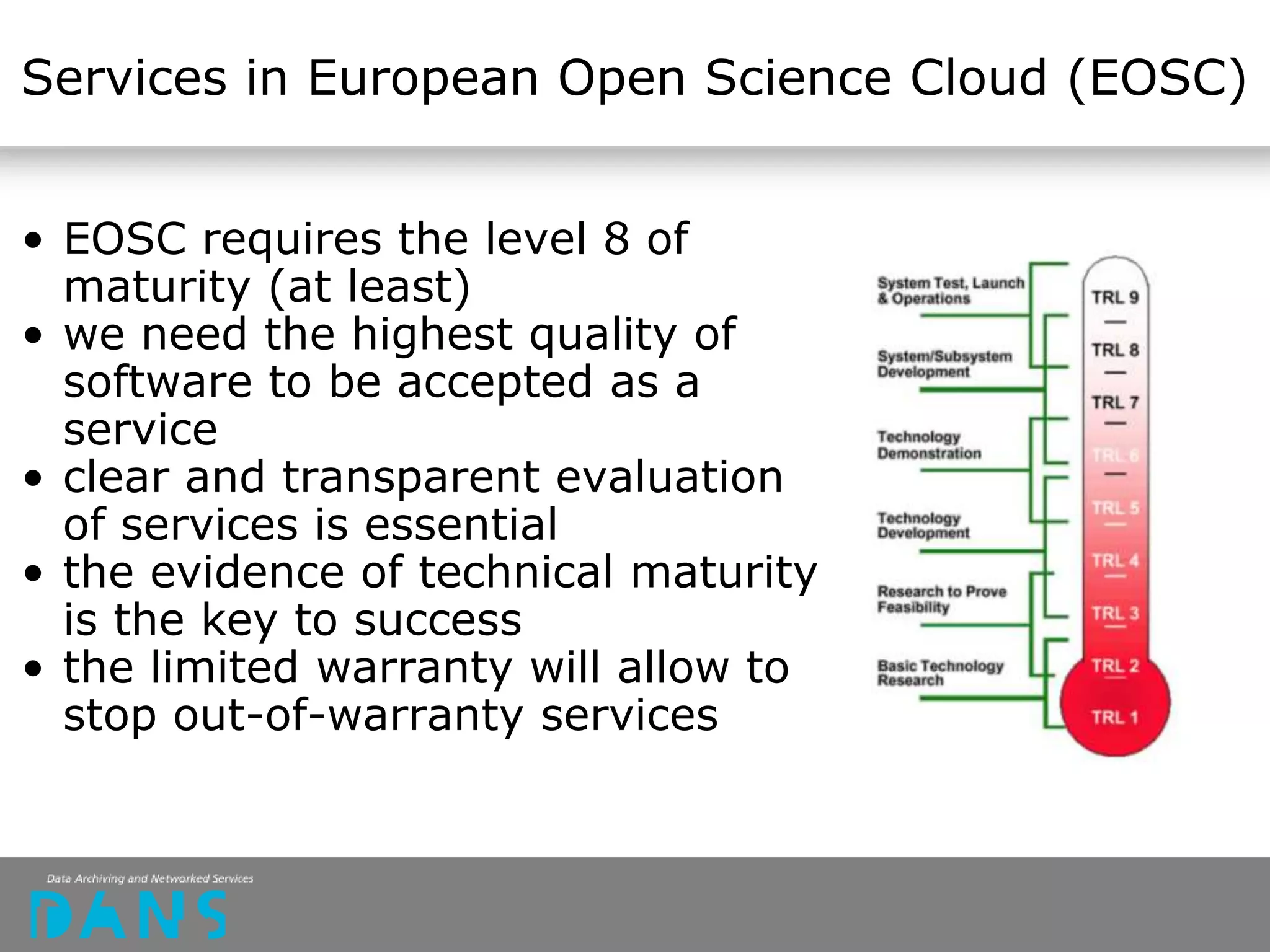 Services in European Open Science Cloud (EOSC)
• EOSC requires the level 8 of
maturity (at least)
• we need the highest quality of
software to be accepted as a
service
• clear and transparent evaluation
of services is essential
• the evidence of technical maturity
is the key to success
• the limited warranty will allow to
stop out-of-warranty services
 