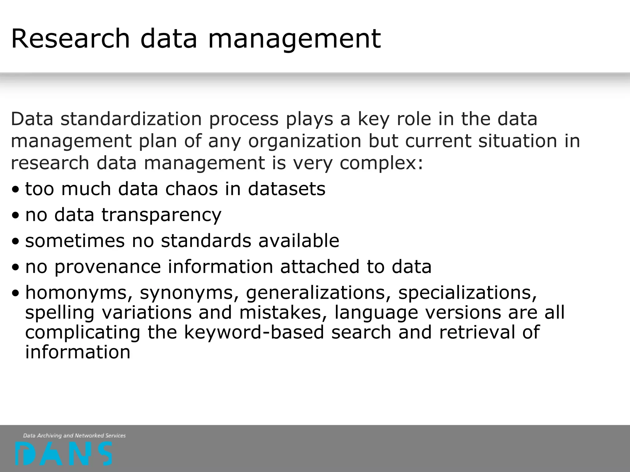 Research data management
Data standardization process plays a key role in the data
management plan of any organization but current situation in
research data management is very complex:
• too much data chaos in datasets
• no data transparency
• sometimes no standards available
• no provenance information attached to data
• homonyms, synonyms, generalizations, specializations,
spelling variations and mistakes, language versions are all
complicating the keyword-based search and retrieval of
information
 