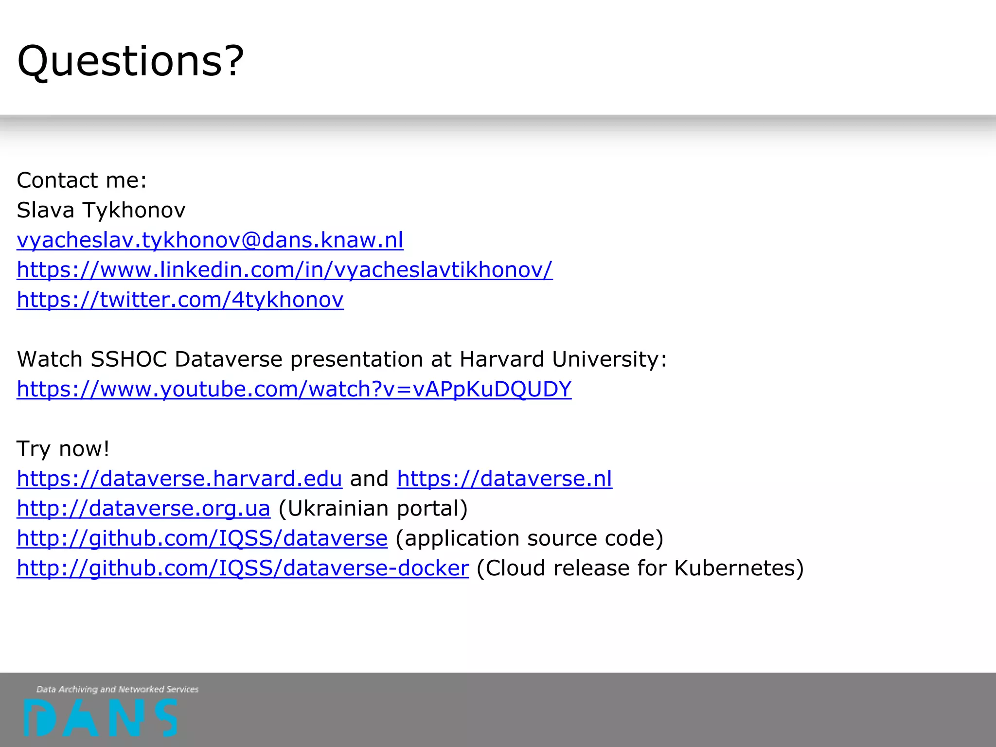 Questions?
Contact me:
Slava Tykhonov
vyacheslav.tykhonov@dans.knaw.nl
https://www.linkedin.com/in/vyacheslavtikhonov/
https://twitter.com/4tykhonov
Watch SSHOC Dataverse presentation at Harvard University:
https://www.youtube.com/watch?v=vAPpKuDQUDY
Try now!
https://dataverse.harvard.edu and https://dataverse.nl
http://dataverse.org.ua (Ukrainian portal)
http://github.com/IQSS/dataverse (application source code)
http://github.com/IQSS/dataverse-docker (Cloud release for Kubernetes)
 