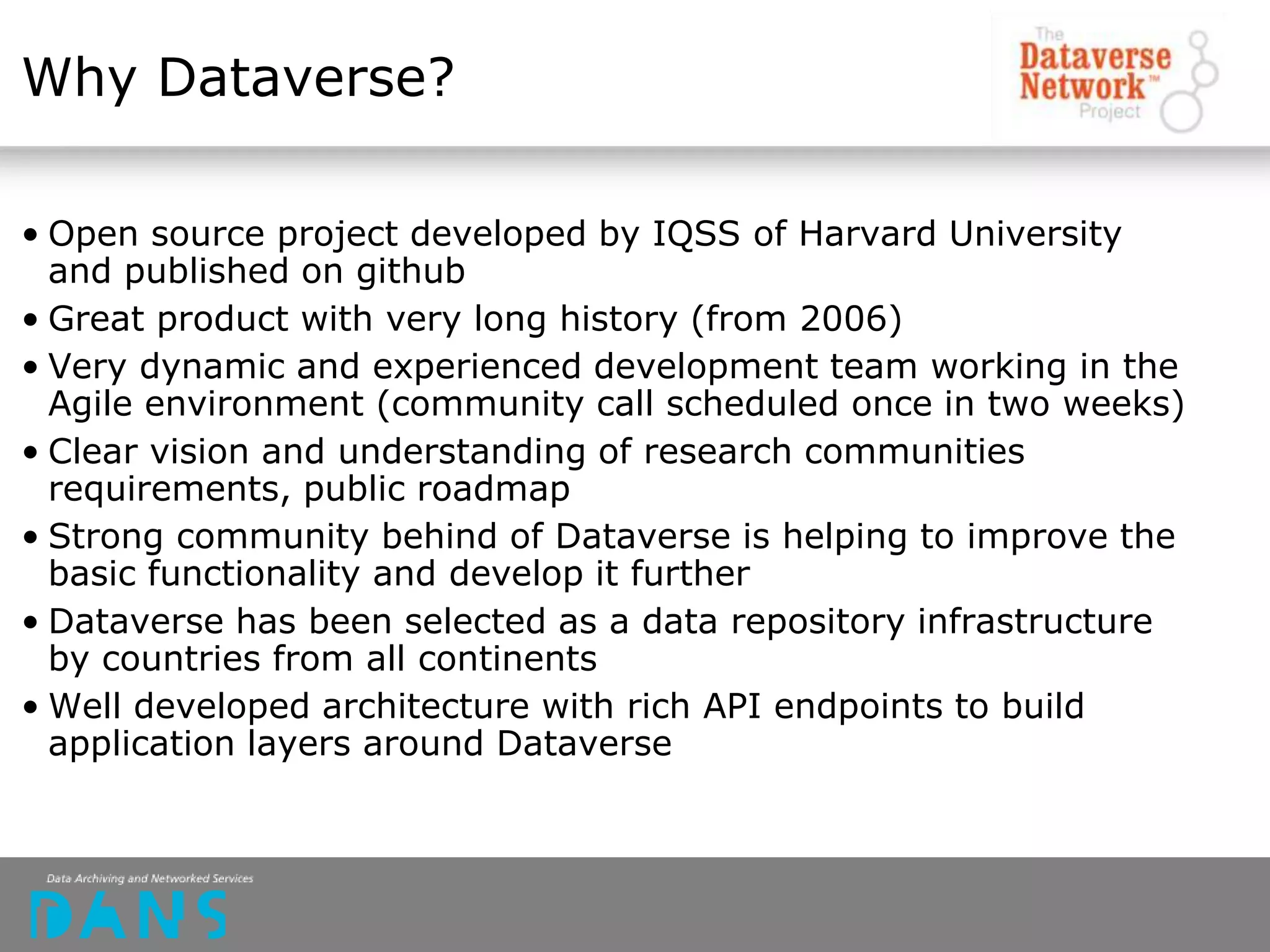 Why Dataverse?
• Open source project developed by IQSS of Harvard University
and published on github
• Great product with very long history (from 2006)
• Very dynamic and experienced development team working in the
Agile environment (community call scheduled once in two weeks)
• Clear vision and understanding of research communities
requirements, public roadmap
• Strong community behind of Dataverse is helping to improve the
basic functionality and develop it further
• Dataverse has been selected as a data repository infrastructure
by countries from all continents
• Well developed architecture with rich API endpoints to build
application layers around Dataverse
 