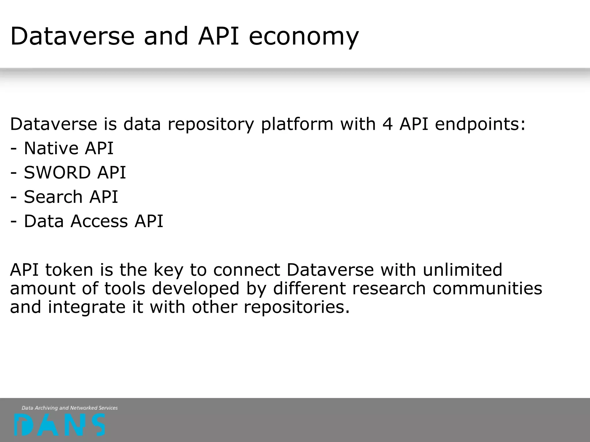 Dataverse and API economy
Dataverse is data repository platform with 4 API endpoints:
- Native API
- SWORD API
- Search API
- Data Access API
API token is the key to connect Dataverse with unlimited
amount of tools developed by different research communities
and integrate it with other repositories.
 