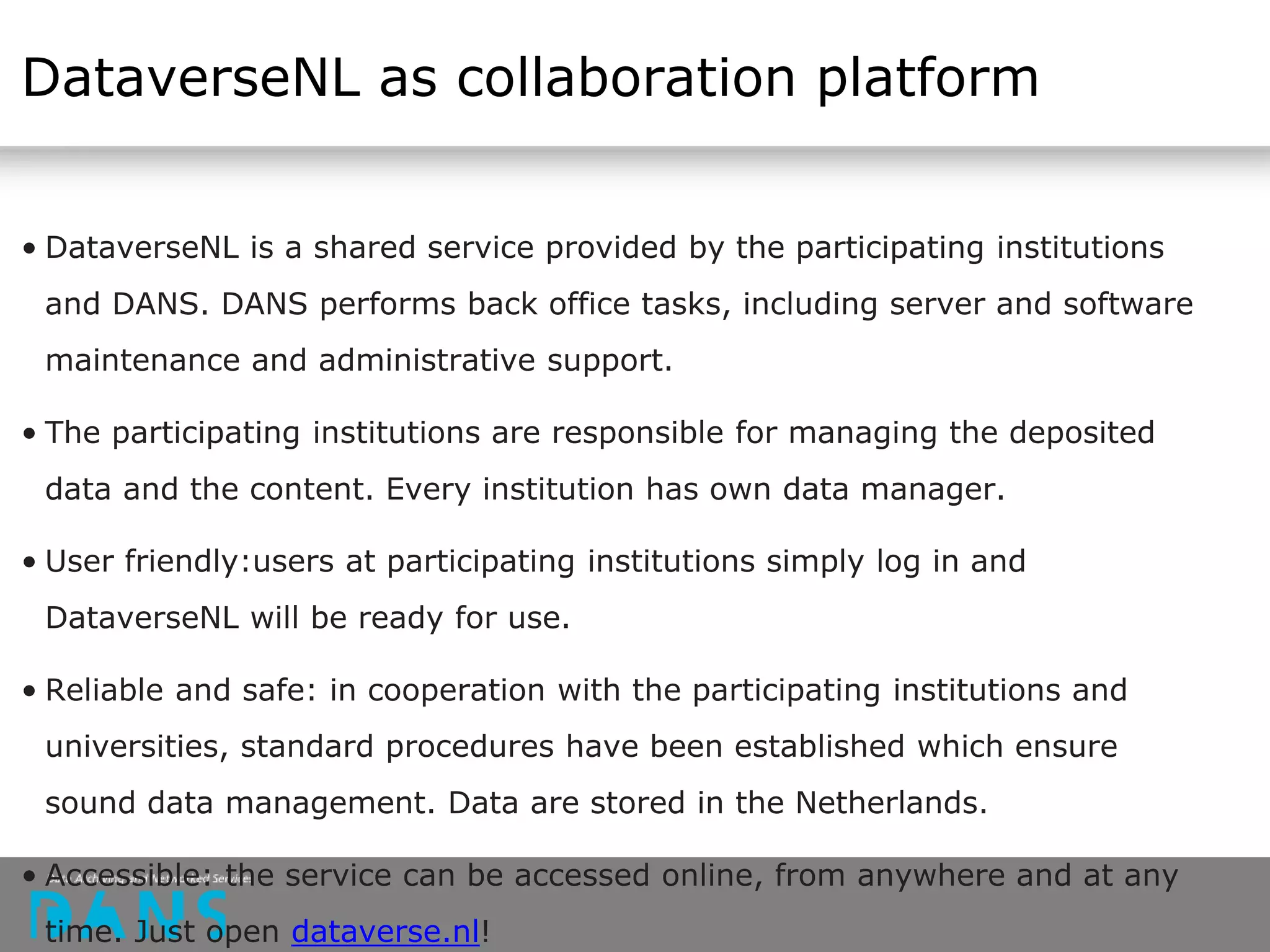 DataverseNL as collaboration platform
• DataverseNL is a shared service provided by the participating institutions
and DANS. DANS performs back office tasks, including server and software
maintenance and administrative support.
• The participating institutions are responsible for managing the deposited
data and the content. Every institution has own data manager.
• User friendly:users at participating institutions simply log in and
DataverseNL will be ready for use.
• Reliable and safe: in cooperation with the participating institutions and
universities, standard procedures have been established which ensure
sound data management. Data are stored in the Netherlands.
• Accessible: the service can be accessed online, from anywhere and at any
time. Just open dataverse.nl!
 