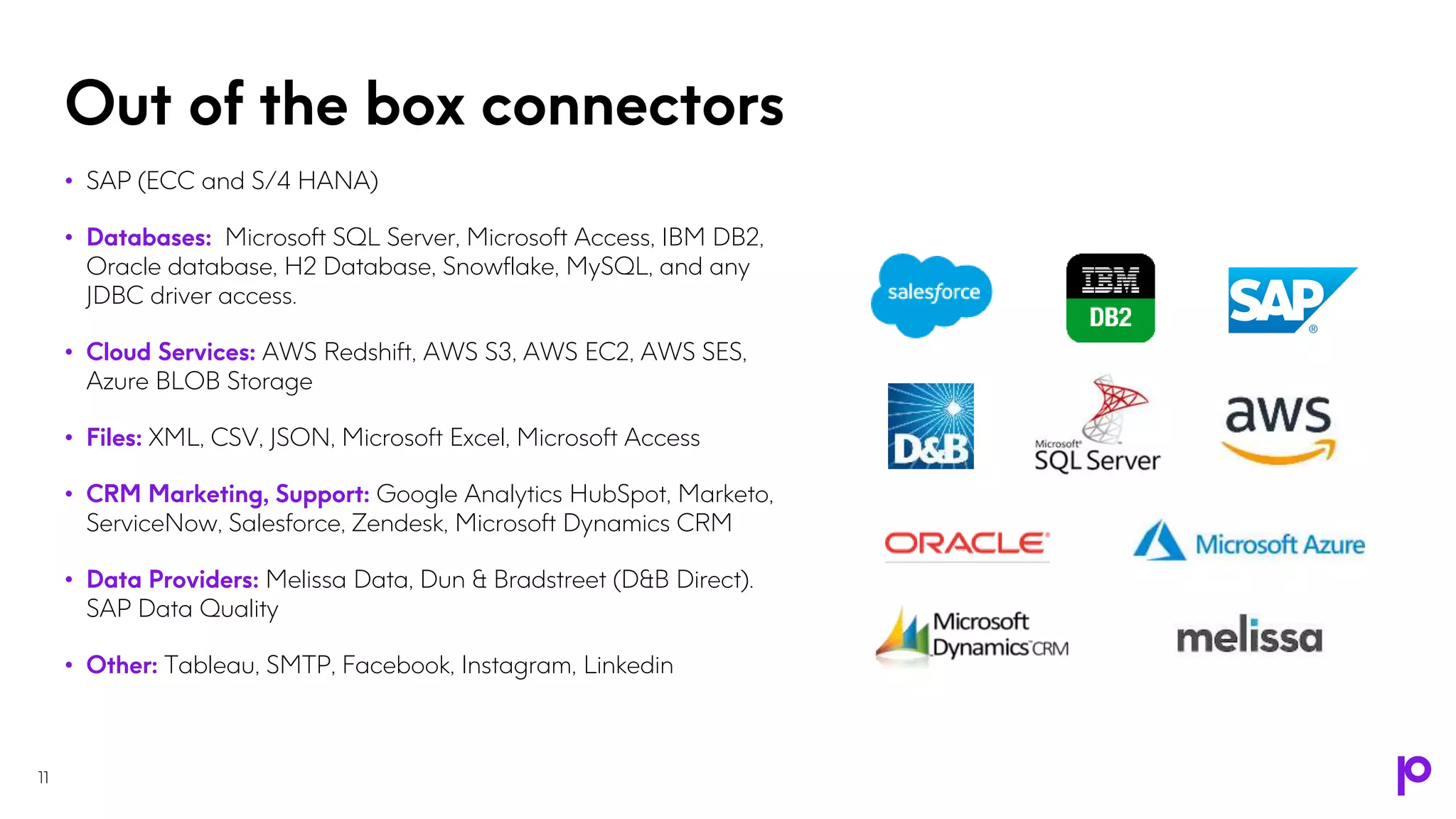 Out of the box connectors
11
• SAP (ECC and S/4 HANA)
• Databases: Microsoft SQL Server, Microsoft Access, IBM DB2,
Oracle database, H2 Database, Snowflake, MySQL, and any
JDBC driver access.
• Cloud Services: AWS Redshift, AWS S3, AWS EC2, AWS SES,
Azure BLOB Storage
• Files: XML, CSV, JSON, Microsoft Excel, Microsoft Access
• CRM Marketing, Support: Google Analytics HubSpot, Marketo,
ServiceNow, Salesforce, Zendesk, Microsoft Dynamics CRM
• Data Providers: Melissa Data, Dun & Bradstreet (D&B Direct).
SAP Data Quality
• Other: Tableau, SMTP, Facebook, Instagram, Linkedin
 
