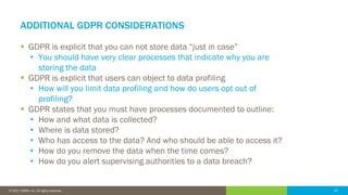 22© 2016 IDERA, Inc. All rights reserved. Proprietary and confidential. 22© 2017 IDERA, Inc. All rights reserved.
ADDITIONAL GDPR CONSIDERATIONS
 GDPR is explicit that you can not store data “just in case”
• You should have very clear processes that indicate why you are
storing the data
 GDPR is explicit that users can object to data profiling
• How will you limit data profiling and how do users opt out of
profiling?
 GDPR states that you must have processes documented to outline:
• How and what data is collected?
• Where is data stored?
• Who has access to the data? And who should be able to access it?
• How do you remove the data when the time comes?
• How do you alert supervising authorities to a data breach?
 