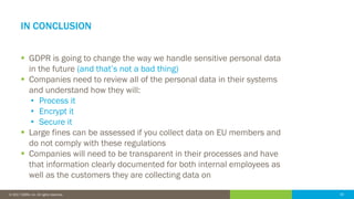 33© 2016 IDERA, Inc. All rights reserved. Proprietary and confidential. 33© 2017 IDERA, Inc. All rights reserved.
IN CONCLUSION
 GDPR is going to change the way we handle sensitive personal data
in the future (and that’s not a bad thing)
 Companies need to review all of the personal data in their systems
and understand how they will:
• Process it
• Encrypt it
• Secure it
 Large fines can be assessed if you collect data on EU members and
do not comply with these regulations
 Companies will need to be transparent in their processes and have
that information clearly documented for both internal employees as
well as the customers they are collecting data on
 