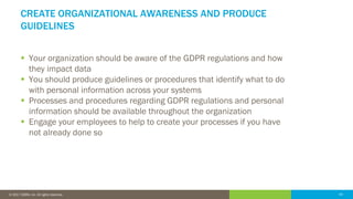 44© 2016 IDERA, Inc. All rights reserved. Proprietary and confidential. 44© 2017 IDERA, Inc. All rights reserved.
CREATE ORGANIZATIONAL AWARENESS AND PRODUCE
GUIDELINES
 Your organization should be aware of the GDPR regulations and how
they impact data
 You should produce guidelines or procedures that identify what to do
with personal information across your systems
 Processes and procedures regarding GDPR regulations and personal
information should be available throughout the organization
 Engage your employees to help to create your processes if you have
not already done so
 