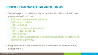 48© 2016 IDERA, Inc. All rights reserved. Proprietary and confidential. 48© 2017 IDERA, Inc. All rights reserved.
DOCUMENT AND MANAGE INDIVIDUAL RIGHTS
 Step through the Individuals Rights (Articles 12-23) and identify how
you plan to address them
• Right to access their personal data
• Right to rectification
• Right to erasure
• Right to restriction of processing
• Right to data portability
• Right to object
• Right to not be subjected to a decision based solely on automated
processing or profiling
 Keep records of what customers have consented to and when they
consented to it
 
