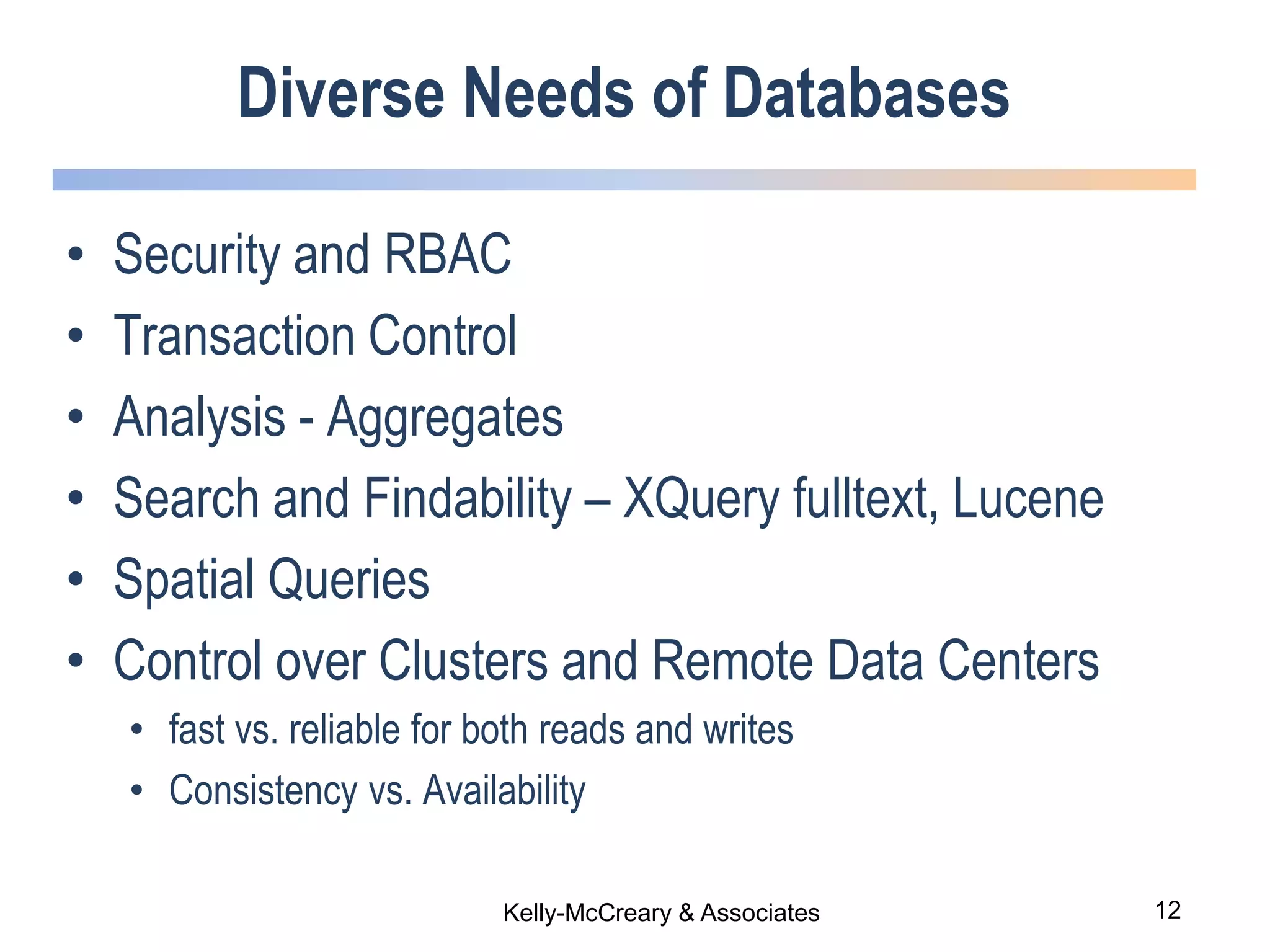 12Kelly-McCreary & Associates
Diverse Needs of Databases
• Security and RBAC
• Transaction Control
• Analysis - Aggregates
• Search and Findability – XQuery fulltext, Lucene
• Spatial Queries
• Control over Clusters and Remote Data Centers
• fast vs. reliable for both reads and writes
• Consistency vs. Availability
 