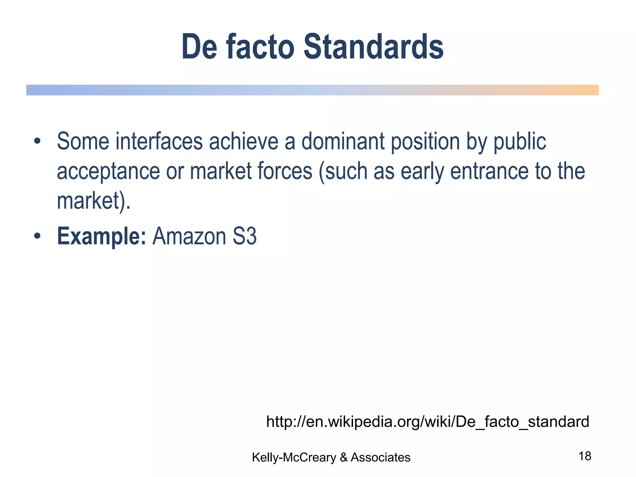 18Kelly-McCreary & Associates
De facto Standards
• Some interfaces achieve a dominant position by public
acceptance or market forces (such as early entrance to the
market).
• Example: Amazon S3
http://en.wikipedia.org/wiki/De_facto_standard
 