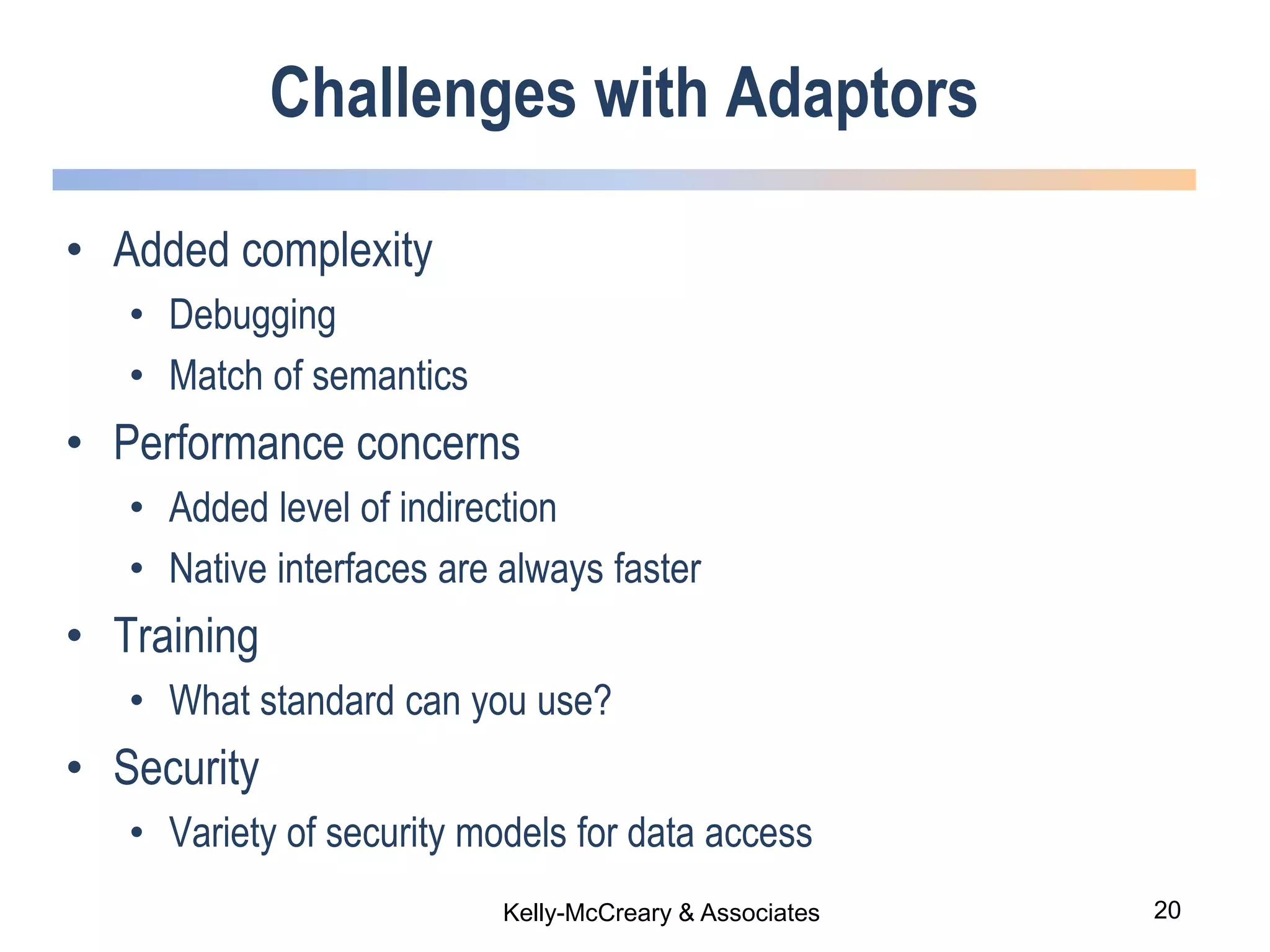 20Kelly-McCreary & Associates
Challenges with Adaptors
• Added complexity
• Debugging
• Match of semantics
• Performance concerns
• Added level of indirection
• Native interfaces are always faster
• Training
• What standard can you use?
• Security
• Variety of security models for data access
 