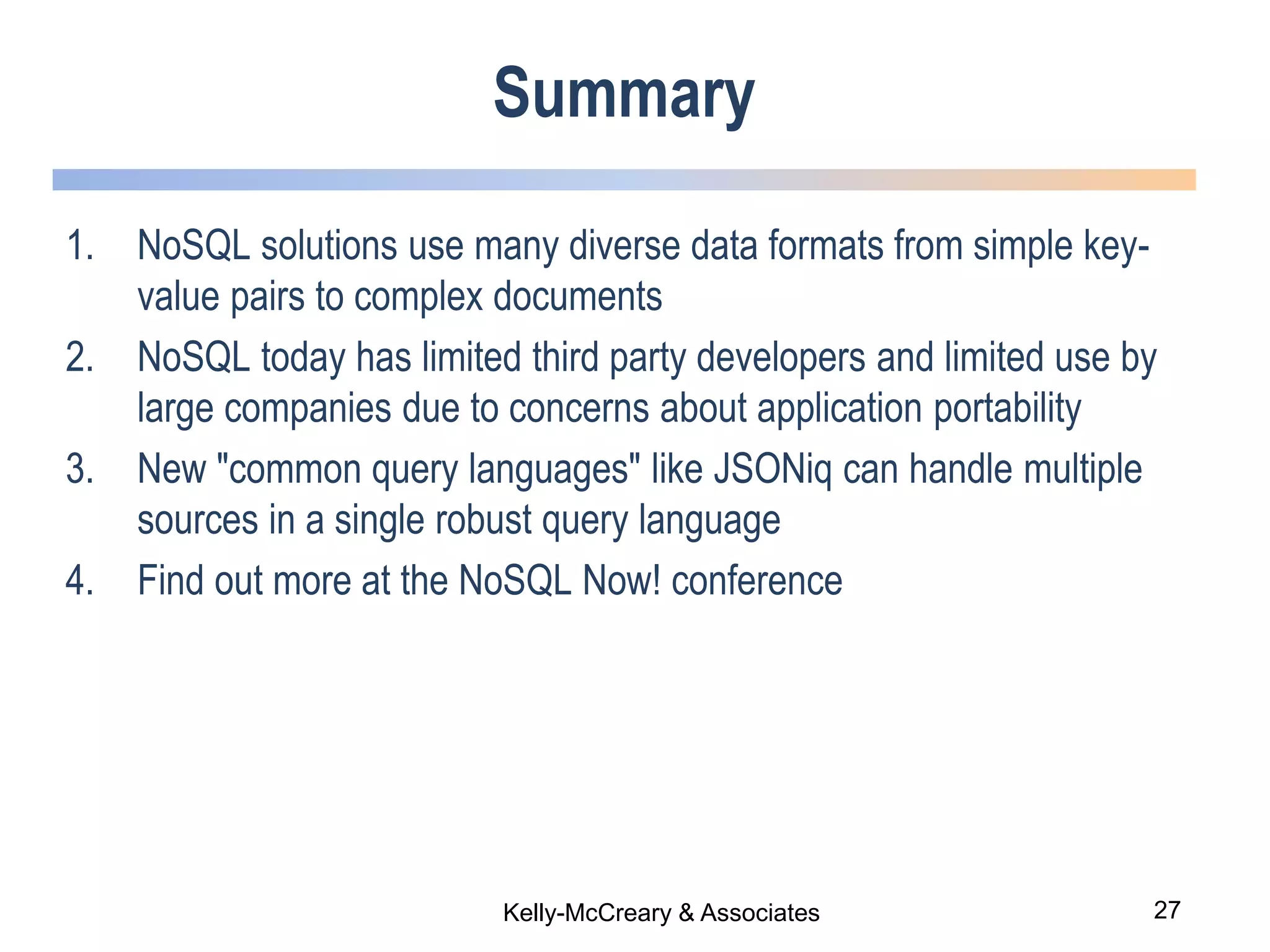 27Kelly-McCreary & Associates
Summary
1. NoSQL solutions use many diverse data formats from simple key-
value pairs to complex documents
2. NoSQL today has limited third party developers and limited use by
large companies due to concerns about application portability
3. New "common query languages" like JSONiq can handle multiple
sources in a single robust query language
4. Find out more at the NoSQL Now! conference
 