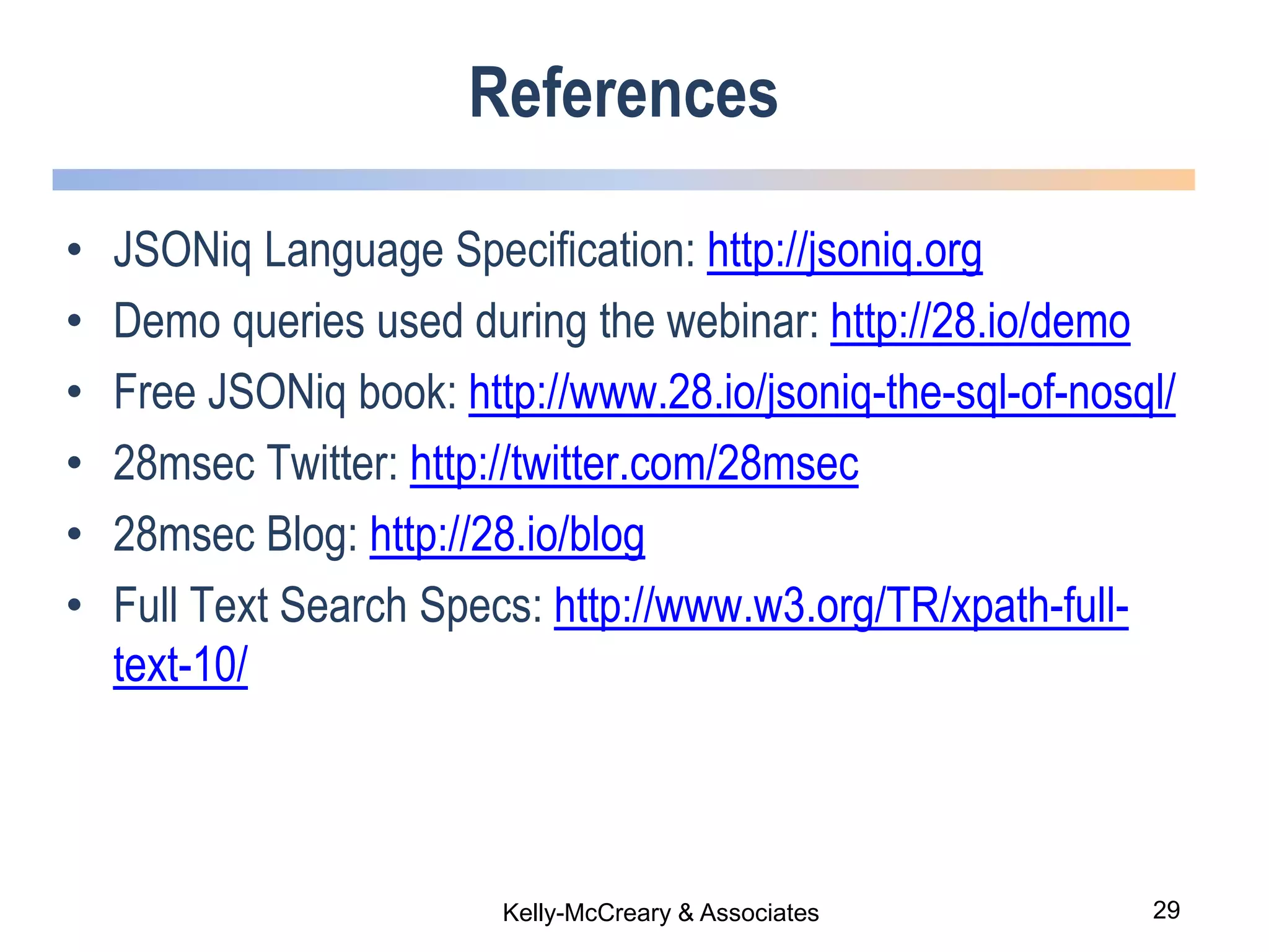 29Kelly-McCreary & Associates
References
• JSONiq Language Specification: http://jsoniq.org
• Demo queries used during the webinar: http://28.io/demo
• Free JSONiq book: http://www.28.io/jsoniq-the-sql-of-nosql/
• 28msec Twitter: http://twitter.com/28msec
• 28msec Blog: http://28.io/blog
• Full Text Search Specs: http://www.w3.org/TR/xpath-full-
text-10/
 