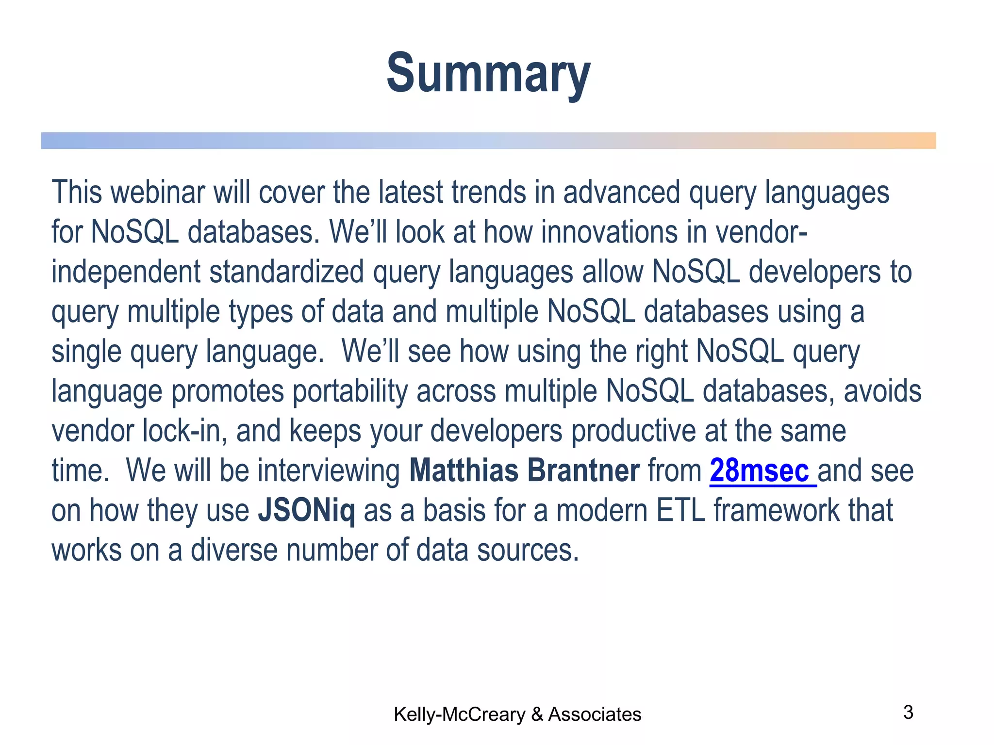 3Kelly-McCreary & Associates
Summary
This webinar will cover the latest trends in advanced query languages
for NoSQL databases. We’ll look at how innovations in vendor-
independent standardized query languages allow NoSQL developers to
query multiple types of data and multiple NoSQL databases using a
single query language. We’ll see how using the right NoSQL query
language promotes portability across multiple NoSQL databases, avoids
vendor lock-in, and keeps your developers productive at the same
time. We will be interviewing Matthias Brantner from 28msec and see
on how they use JSONiq as a basis for a modern ETL framework that
works on a diverse number of data sources.
 