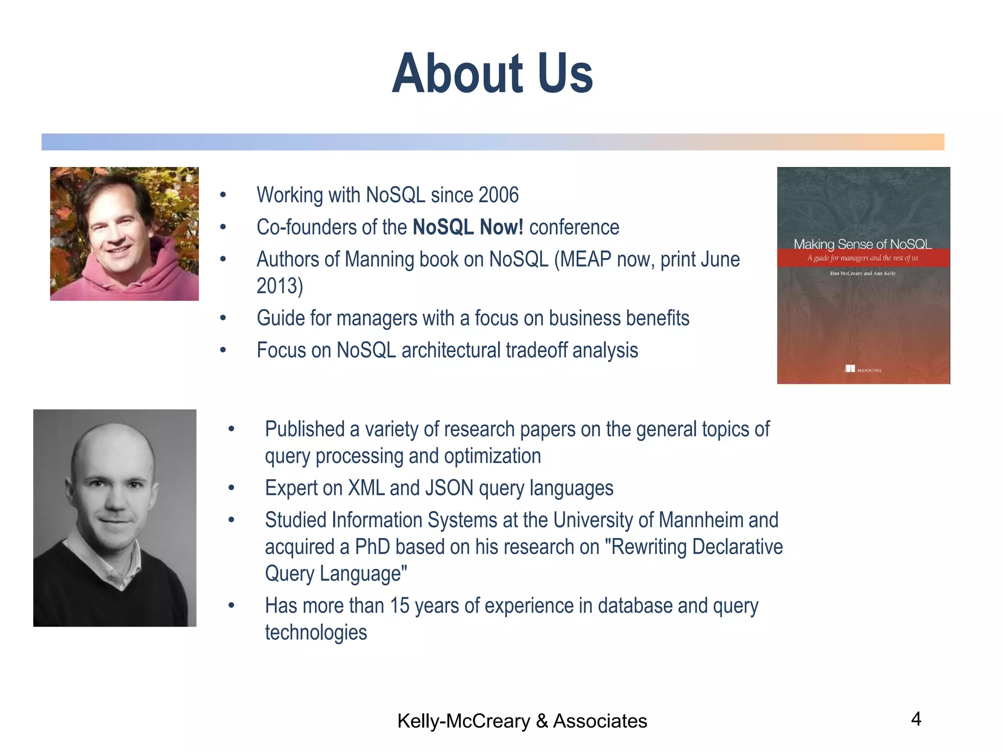 4Kelly-McCreary & Associates
About Us
• Working with NoSQL since 2006
• Co-founders of the NoSQL Now! conference
• Authors of Manning book on NoSQL (MEAP now, print June
2013)
• Guide for managers with a focus on business benefits
• Focus on NoSQL architectural tradeoff analysis
• Published a variety of research papers on the general topics of
query processing and optimization
• Expert on XML and JSON query languages
• Studied Information Systems at the University of Mannheim and
acquired a PhD based on his research on "Rewriting Declarative
Query Language"
• Has more than 15 years of experience in database and query
technologies
 