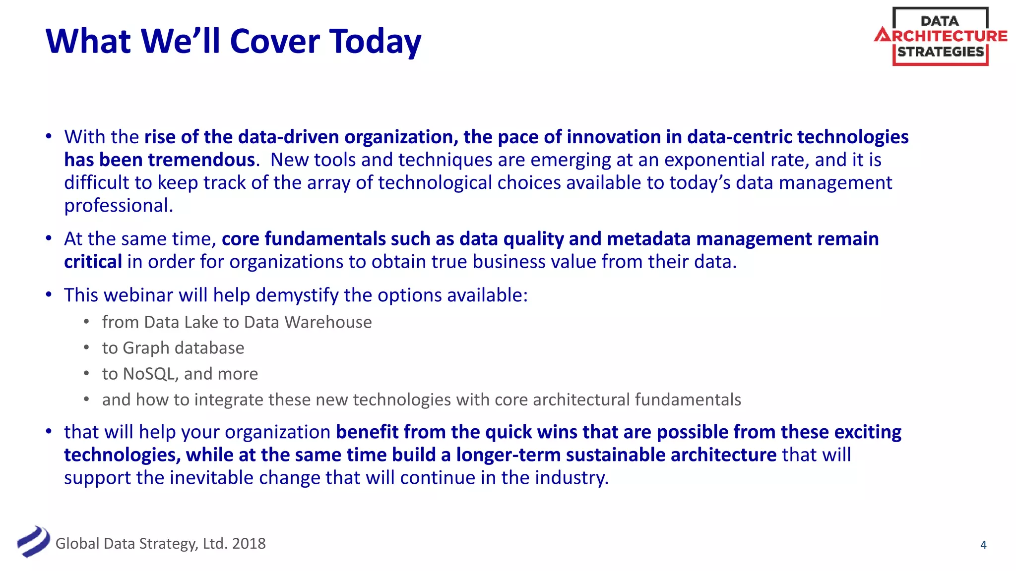 Global Data Strategy, Ltd. 2018
What We’ll Cover Today
• With the rise of the data-driven organization, the pace of innovation in data-centric technologies
has been tremendous. New tools and techniques are emerging at an exponential rate, and it is
difficult to keep track of the array of technological choices available to today’s data management
professional.
• At the same time, core fundamentals such as data quality and metadata management remain
critical in order for organizations to obtain true business value from their data.
• This webinar will help demystify the options available:
• from Data Lake to Data Warehouse
• to Graph database
• to NoSQL, and more
• and how to integrate these new technologies with core architectural fundamentals
• that will help your organization benefit from the quick wins that are possible from these exciting
technologies, while at the same time build a longer-term sustainable architecture that will
support the inevitable change that will continue in the industry.
4
 