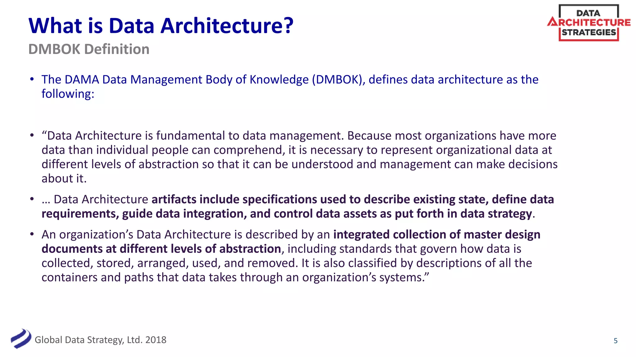 Global Data Strategy, Ltd. 2018
What is Data Architecture?
• The DAMA Data Management Body of Knowledge (DMBOK), defines data architecture as the
following:
• “Data Architecture is fundamental to data management. Because most organizations have more
data than individual people can comprehend, it is necessary to represent organizational data at
different levels of abstraction so that it can be understood and management can make decisions
about it.
• … Data Architecture artifacts include specifications used to describe existing state, define data
requirements, guide data integration, and control data assets as put forth in data strategy.
• An organization’s Data Architecture is described by an integrated collection of master design
documents at different levels of abstraction, including standards that govern how data is
collected, stored, arranged, used, and removed. It is also classified by descriptions of all the
containers and paths that data takes through an organization’s systems.”
5
DMBOK Definition
 