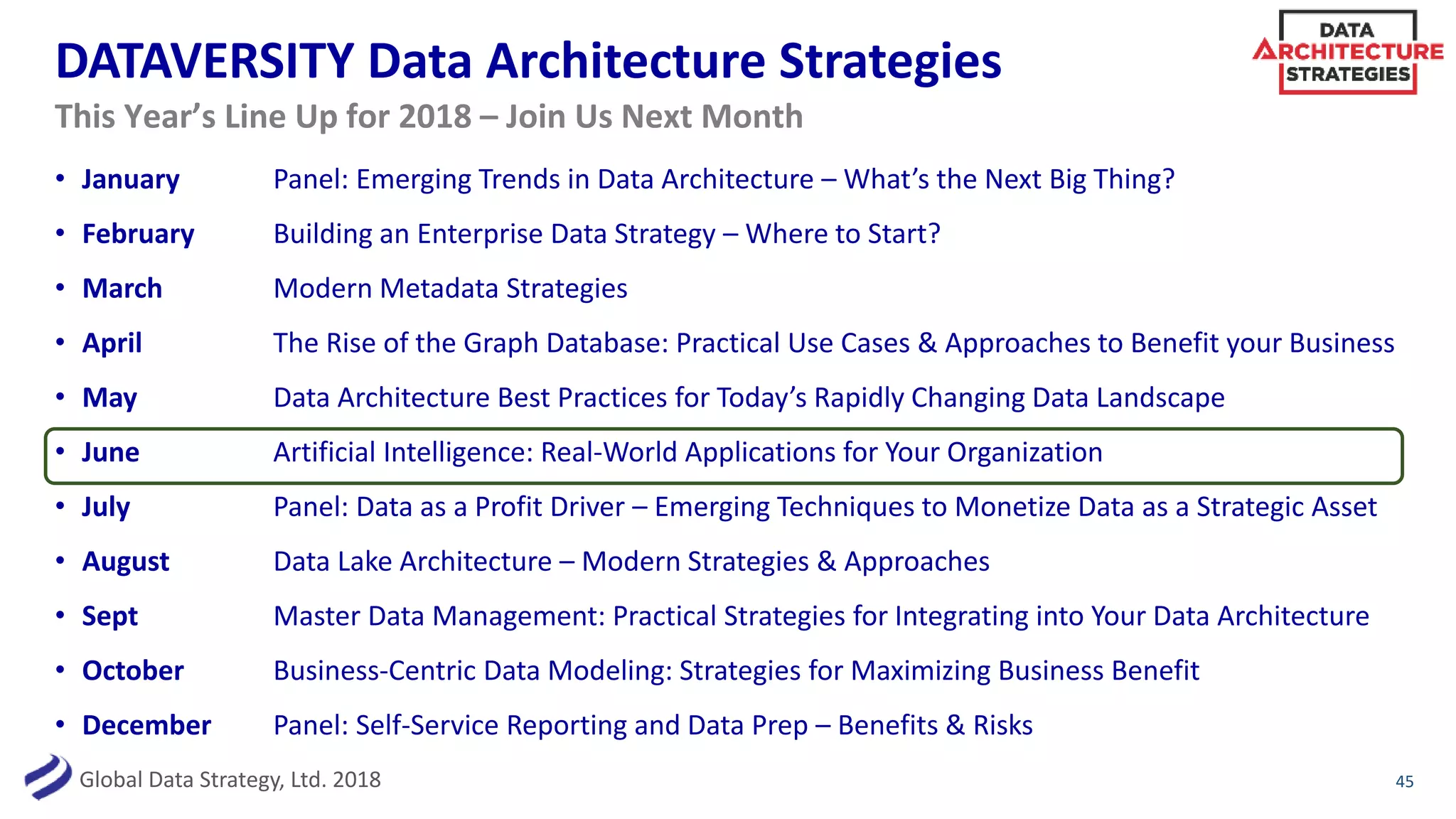 Global Data Strategy, Ltd. 2018
DATAVERSITY Data Architecture Strategies
• January Panel: Emerging Trends in Data Architecture – What’s the Next Big Thing?
• February Building an Enterprise Data Strategy – Where to Start?
• March Modern Metadata Strategies
• April The Rise of the Graph Database: Practical Use Cases & Approaches to Benefit your Business
• May Data Architecture Best Practices for Today’s Rapidly Changing Data Landscape
• June Artificial Intelligence: Real-World Applications for Your Organization
• July Panel: Data as a Profit Driver – Emerging Techniques to Monetize Data as a Strategic Asset
• August Data Lake Architecture – Modern Strategies & Approaches
• Sept Master Data Management: Practical Strategies for Integrating into Your Data Architecture
• October Business-Centric Data Modeling: Strategies for Maximizing Business Benefit
• December Panel: Self-Service Reporting and Data Prep – Benefits & Risks
45
This Year’s Line Up for 2018 – Join Us Next Month
 