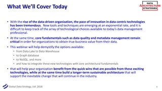 Global Data Strategy, Ltd. 2018
What We’ll Cover Today
• With the rise of the data-driven organization, the pace of innovation in data-centric technologies
has been tremendous. New tools and techniques are emerging at an exponential rate, and it is
difficult to keep track of the array of technological choices available to today’s data management
professional.
• At the same time, core fundamentals such as data quality and metadata management remain
critical in order for organizations to obtain true business value from their data.
• This webinar will help demystify the options available:
• from Data Lake to Data Warehouse
• to Graph database
• to NoSQL, and more
• and how to integrate these new technologies with core architectural fundamentals
• that will help your organization benefit from the quick wins that are possible from these exciting
technologies, while at the same time build a longer-term sustainable architecture that will
support the inevitable change that will continue in the industry.
4
 