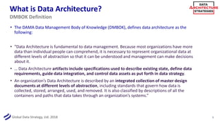 Global Data Strategy, Ltd. 2018
What is Data Architecture?
• The DAMA Data Management Body of Knowledge (DMBOK), defines data architecture as the
following:
• “Data Architecture is fundamental to data management. Because most organizations have more
data than individual people can comprehend, it is necessary to represent organizational data at
different levels of abstraction so that it can be understood and management can make decisions
about it.
• … Data Architecture artifacts include specifications used to describe existing state, define data
requirements, guide data integration, and control data assets as put forth in data strategy.
• An organization’s Data Architecture is described by an integrated collection of master design
documents at different levels of abstraction, including standards that govern how data is
collected, stored, arranged, used, and removed. It is also classified by descriptions of all the
containers and paths that data takes through an organization’s systems.”
5
DMBOK Definition
 