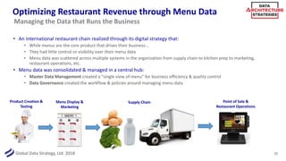 Global Data Strategy, Ltd. 2018
Optimizing Restaurant Revenue through Menu Data
• An international restaurant chain realized through its digital strategy that:
• While menus are the core product that drives their business…
• They had little control or visibility over their menu data
• Menu data was scattered across multiple systems in the organization from supply chain to kitchen prep to marketing,
restaurant operations, etc.
• Menu data was consolidated & managed in a central hub:
• Master Data Management created a “single view of menu” for business efficiency & quality control
• Data Governance created the workflow & policies around managing menu data
25
Managing the Data that Runs the Business
Product Creation &
Testing
Menu Display &
Marketing
Supply Chain Point of Sale &
Restaurant Operations
 