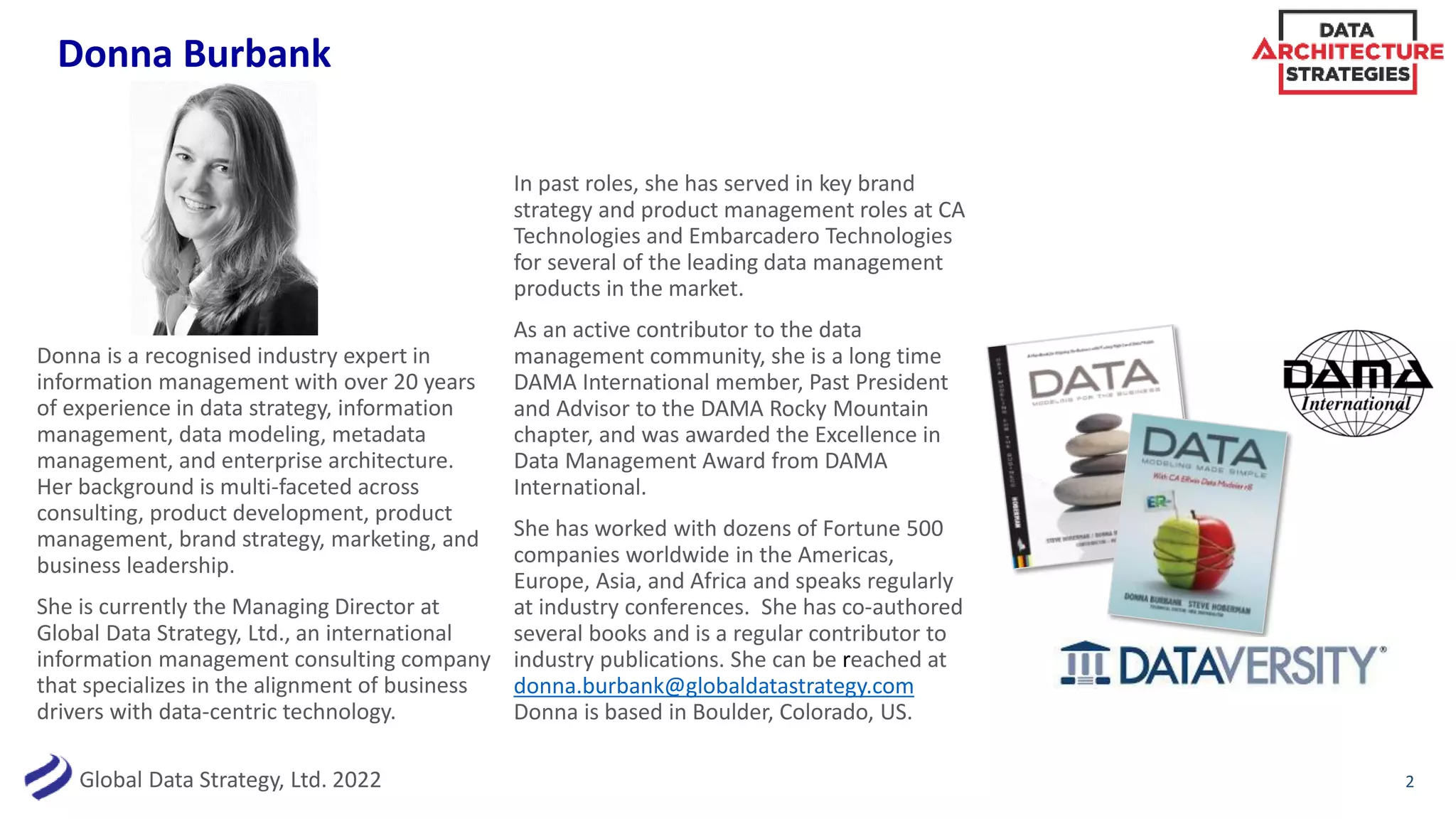 Global Data Strategy, Ltd. 2022
Donna Burbank
2
Donna is a recognised industry expert in
information management with over 20 years
of experience in data strategy, information
management, data modeling, metadata
management, and enterprise architecture.
Her background is multi-faceted across
consulting, product development, product
management, brand strategy, marketing, and
business leadership.
She is currently the Managing Director at
Global Data Strategy, Ltd., an international
information management consulting company
that specializes in the alignment of business
drivers with data-centric technology.
In past roles, she has served in key brand
strategy and product management roles at CA
Technologies and Embarcadero Technologies
for several of the leading data management
products in the market.
As an active contributor to the data
management community, she is a long time
DAMA International member, Past President
and Advisor to the DAMA Rocky Mountain
chapter, and was awarded the Excellence in
Data Management Award from DAMA
International.
She has worked with dozens of Fortune 500
companies worldwide in the Americas,
Europe, Asia, and Africa and speaks regularly
at industry conferences. She has co-authored
several books and is a regular contributor to
industry publications. She can be reached at
donna.burbank@globaldatastrategy.com
Donna is based in Boulder, Colorado, US.
 