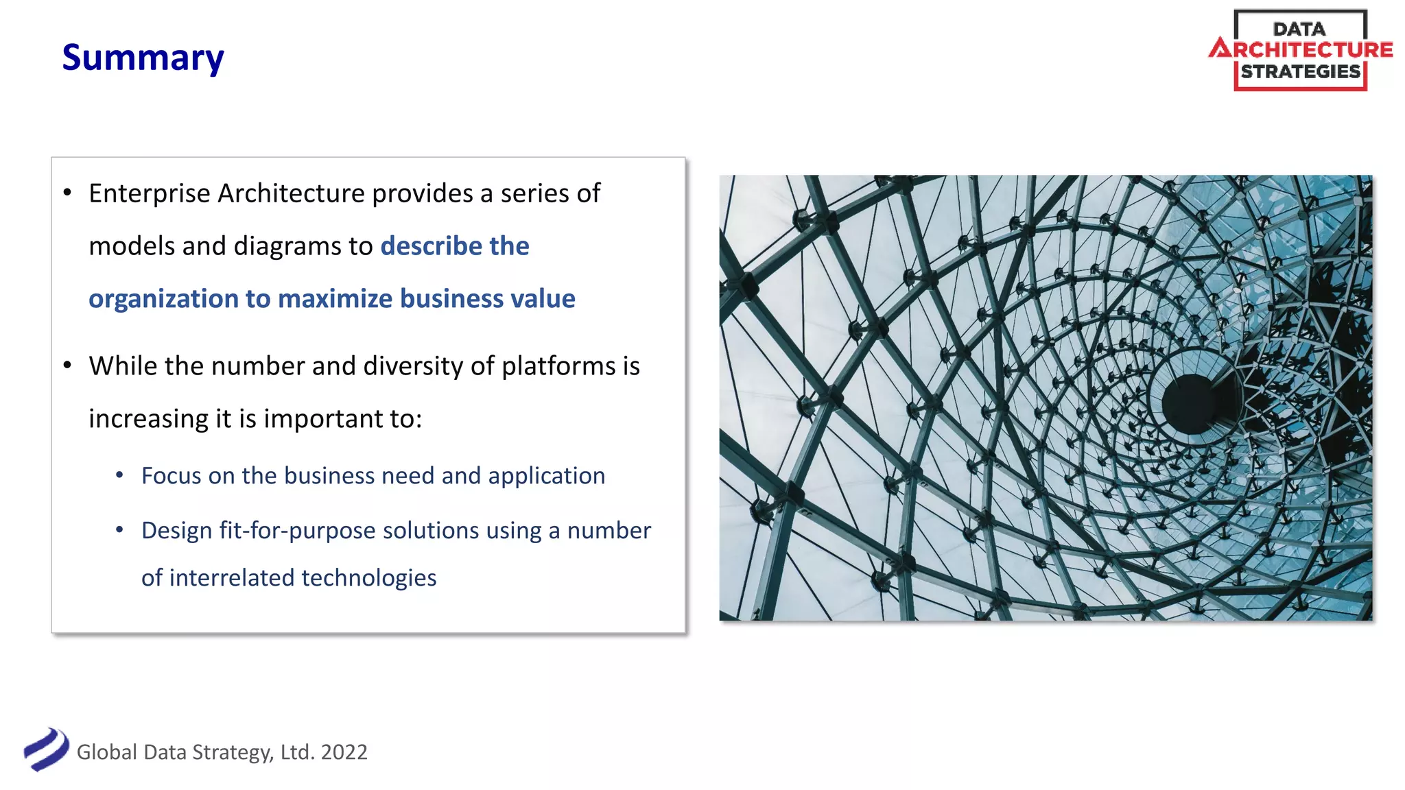 Global Data Strategy, Ltd. 2022
Summary
• Enterprise Architecture provides a series of
models and diagrams to describe the
organization to maximize business value
• While the number and diversity of platforms is
increasing it is important to:
• Focus on the business need and application
• Design fit-for-purpose solutions using a number
of interrelated technologies
 
