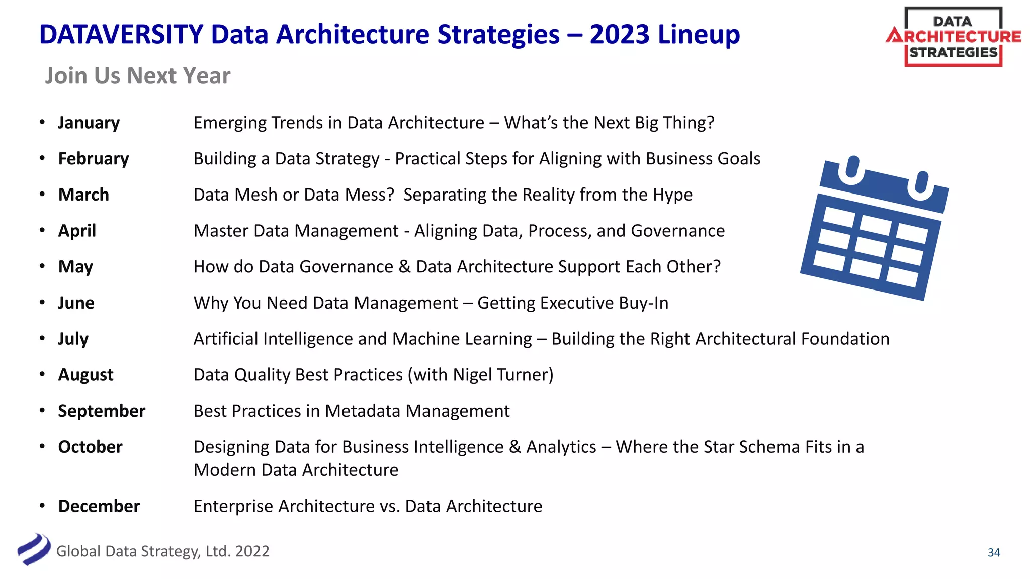 Global Data Strategy, Ltd. 2022
DATAVERSITY Data Architecture Strategies – 2023 Lineup
• January Emerging Trends in Data Architecture – What’s the Next Big Thing?
• February Building a Data Strategy - Practical Steps for Aligning with Business Goals
• March Data Mesh or Data Mess? Separating the Reality from the Hype
• April Master Data Management - Aligning Data, Process, and Governance
• May How do Data Governance & Data Architecture Support Each Other?
• June Why You Need Data Management – Getting Executive Buy-In
• July Artificial Intelligence and Machine Learning – Building the Right Architectural Foundation
• August Data Quality Best Practices (with Nigel Turner)
• September Best Practices in Metadata Management
• October Designing Data for Business Intelligence & Analytics – Where the Star Schema Fits in a
Modern Data Architecture
• December Enterprise Architecture vs. Data Architecture
34
Join Us Next Year
 