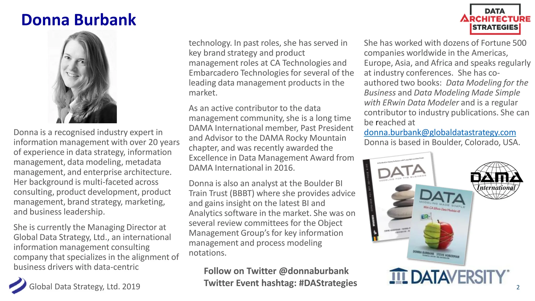 Global Data Strategy, Ltd. 2019
Donna Burbank
2
Donna is a recognised industry expert in
information management with over 20 years
of experience in data strategy, information
management, data modeling, metadata
management, and enterprise architecture.
Her background is multi-faceted across
consulting, product development, product
management, brand strategy, marketing,
and business leadership.
She is currently the Managing Director at
Global Data Strategy, Ltd., an international
information management consulting
company that specializes in the alignment of
business drivers with data-centric
technology. In past roles, she has served in
key brand strategy and product
management roles at CA Technologies and
Embarcadero Technologies for several of the
leading data management products in the
market.
As an active contributor to the data
management community, she is a long time
DAMA International member, Past President
and Advisor to the DAMA Rocky Mountain
chapter, and was recently awarded the
Excellence in Data Management Award from
DAMA International in 2016.
Donna is also an analyst at the Boulder BI
Train Trust (BBBT) where she provides advice
and gains insight on the latest BI and
Analytics software in the market. She was on
several review committees for the Object
Management Group’s for key information
management and process modeling
notations.
She has worked with dozens of Fortune 500
companies worldwide in the Americas,
Europe, Asia, and Africa and speaks regularly
at industry conferences. She has co-
authored two books: Data Modeling for the
Business and Data Modeling Made Simple
with ERwin Data Modeler and is a regular
contributor to industry publications. She can
be reached at
donna.burbank@globaldatastrategy.com
Donna is based in Boulder, Colorado, USA.
Follow on Twitter @donnaburbank
Twitter Event hashtag: #DAStrategies
 