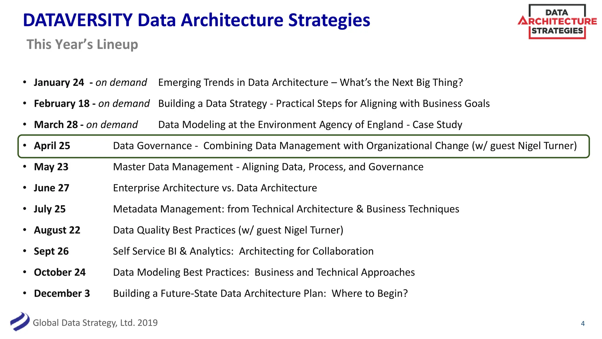 Global Data Strategy, Ltd. 2019
DATAVERSITY Data Architecture Strategies
• January 24 - on demand Emerging Trends in Data Architecture – What’s the Next Big Thing?
• February 18 - on demand Building a Data Strategy - Practical Steps for Aligning with Business Goals
• March 28 - on demand Data Modeling at the Environment Agency of England - Case Study
• April 25 Data Governance - Combining Data Management with Organizational Change (w/ guest Nigel Turner)
• May 23 Master Data Management - Aligning Data, Process, and Governance
• June 27 Enterprise Architecture vs. Data Architecture
• July 25 Metadata Management: from Technical Architecture & Business Techniques
• August 22 Data Quality Best Practices (w/ guest Nigel Turner)
• Sept 26 Self Service BI & Analytics: Architecting for Collaboration
• October 24 Data Modeling Best Practices: Business and Technical Approaches
• December 3 Building a Future-State Data Architecture Plan: Where to Begin?
4
This Year’s Lineup
 
