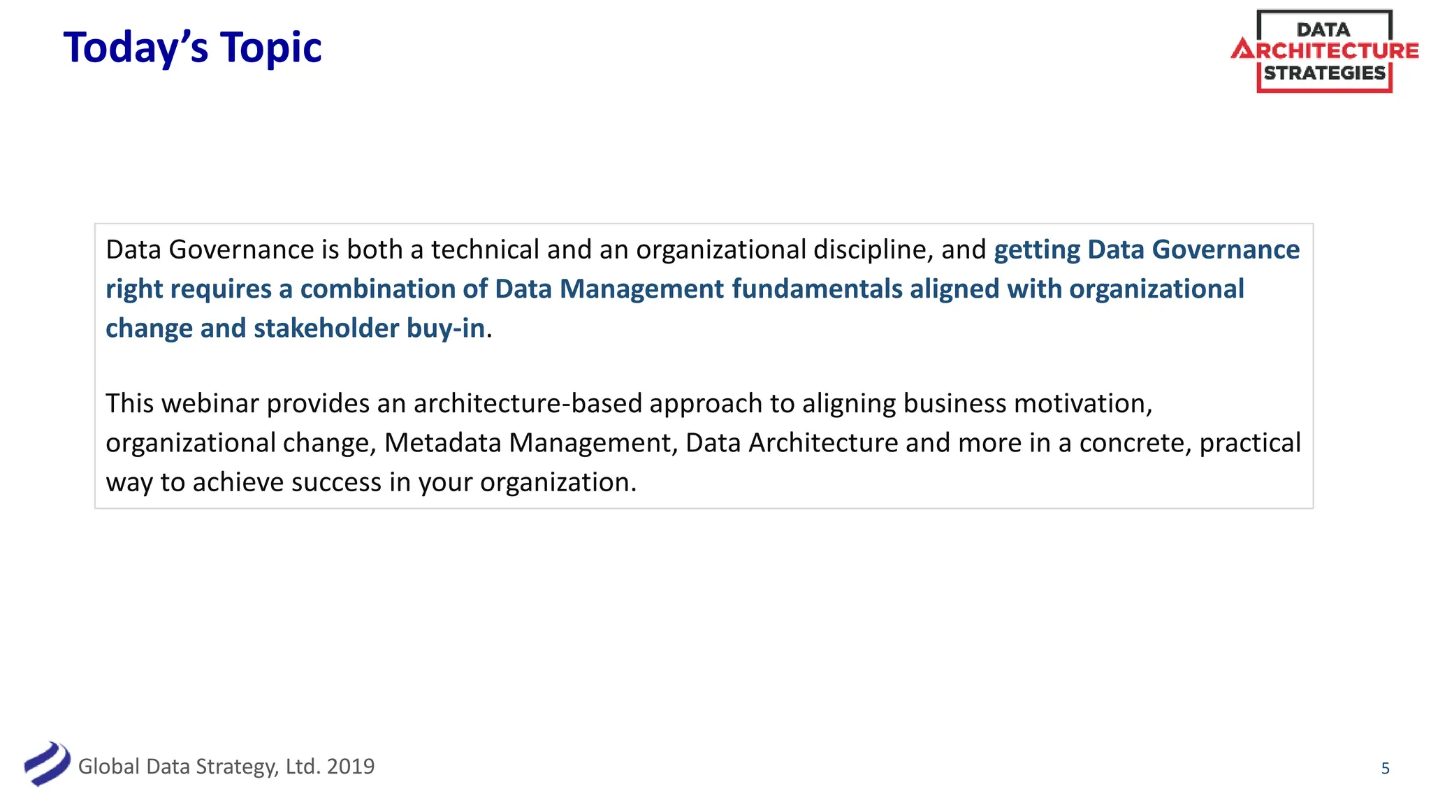 Global Data Strategy, Ltd. 2019
Today’s Topic
Data Governance is both a technical and an organizational discipline, and getting Data Governance
right requires a combination of Data Management fundamentals aligned with organizational
change and stakeholder buy-in.
This webinar provides an architecture-based approach to aligning business motivation,
organizational change, Metadata Management, Data Architecture and more in a concrete, practical
way to achieve success in your organization.
5
 