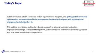 Global Data Strategy, Ltd. 2019
Today’s Topic
Data Governance is both a technical and an organizational discipline, and getting Data Governance
right requires a combination of Data Management fundamentals aligned with organizational
change and stakeholder buy-in.
This webinar provides an architecture-based approach to aligning business motivation,
organizational change, Metadata Management, Data Architecture and more in a concrete, practical
way to achieve success in your organization.
5
 