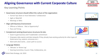 Global Data Strategy, Ltd. 2019
Aligning Governance with Current Corporate Culture
• Governance structure should reflect the culture of the organization
• Formal ‘top’ down or more federated / ‘collaborative’
• Agile or Waterfall
• Meetings or Wikis
• Align with Business Environment
• Offense or Defense - Risk or Opportunity?
• Pace and Timing
• Complement existing Governance structures & roles
• Easier to gain business and IT stakeholder commitment
• Empowers data owners and data stewards if they already have existing authority for other types of
Governance (e.g. systems, processes etc.)
• Work with what works….easier path to success
• Language Matters
• ‘Minutes’ or ‘Action Log’
• Steering Committee, Council, Tribe, Collaborative, etc.
27
Key Learning Points
 