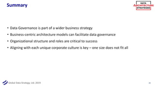 Global Data Strategy, Ltd. 2019
Summary
• Data Governance is part of a wider business strategy
• Business-centric architecture models can facilitate data governance
• Organizational structure and roles are critical to success
• Aligning with each unique corporate culture is key – one size does not fit all
29
 