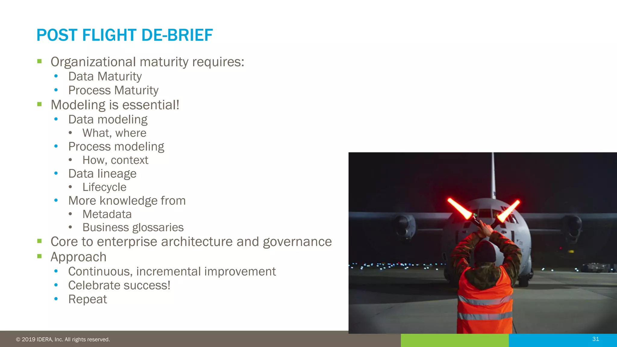 31© 2016 IDERA, Inc. All rights reserved. Proprietary and confidential. 31© 2019 IDERA, Inc. All rights reserved.
POST FLIGHT DE-BRIEF
▪ Organizational maturity requires:
• Data Maturity
• Process Maturity
▪ Modeling is essential!
• Data modeling
• What, where
• Process modeling
• How, context
• Data lineage
• Lifecycle
• More knowledge from
• Metadata
• Business glossaries
▪ Core to enterprise architecture and governance
▪ Approach
• Continuous, incremental improvement
• Celebrate success!
• Repeat
 