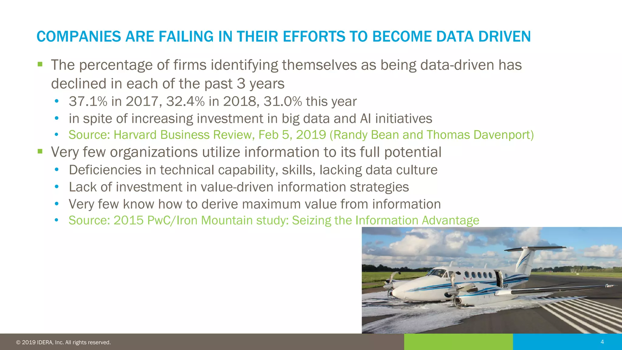 4© 2016 IDERA, Inc. All rights reserved. Proprietary and confidential. 4© 2019 IDERA, Inc. All rights reserved.
COMPANIES ARE FAILING IN THEIR EFFORTS TO BECOME DATA DRIVEN
▪ The percentage of firms identifying themselves as being data-driven has
declined in each of the past 3 years
• 37.1% in 2017, 32.4% in 2018, 31.0% this year
• in spite of increasing investment in big data and AI initiatives
• Source: Harvard Business Review, Feb 5, 2019 (Randy Bean and Thomas Davenport)
▪ Very few organizations utilize information to its full potential
• Deficiencies in technical capability, skills, lacking data culture
• Lack of investment in value-driven information strategies
• Very few know how to derive maximum value from information
• Source: 2015 PwC/Iron Mountain study: Seizing the Information Advantage
 