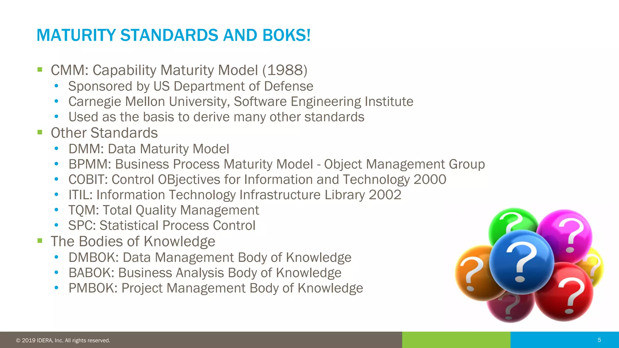 5© 2016 IDERA, Inc. All rights reserved. Proprietary and confidential. 5© 2019 IDERA, Inc. All rights reserved.
MATURITY STANDARDS AND BOKS!
▪ CMM: Capability Maturity Model (1988)
• Sponsored by US Department of Defense
• Carnegie Mellon University, Software Engineering Institute
• Used as the basis to derive many other standards
▪ Other Standards
• DMM: Data Maturity Model
• BPMM: Business Process Maturity Model - Object Management Group
• COBIT: Control OBjectives for Information and Technology 2000
• ITIL: Information Technology Infrastructure Library 2002
• TQM: Total Quality Management
• SPC: Statistical Process Control
▪ The Bodies of Knowledge
• DMBOK: Data Management Body of Knowledge
• BABOK: Business Analysis Body of Knowledge
• PMBOK: Project Management Body of Knowledge
 