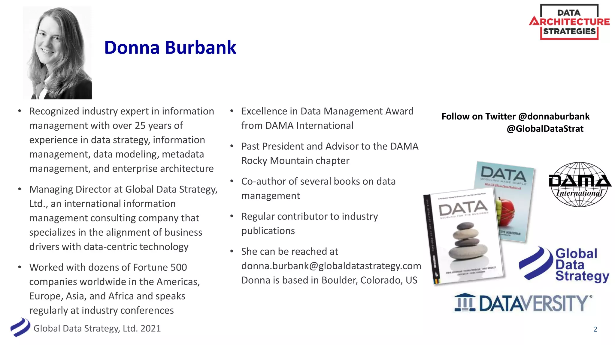 Global Data Strategy, Ltd. 2021
Donna Burbank
2
• Recognized industry expert in information
management with over 25 years of
experience in data strategy, information
management, data modeling, metadata
management, and enterprise architecture
• Managing Director at Global Data Strategy,
Ltd., an international information
management consulting company that
specializes in the alignment of business
drivers with data-centric technology
• Worked with dozens of Fortune 500
companies worldwide in the Americas,
Europe, Asia, and Africa and speaks
regularly at industry conferences
• Excellence in Data Management Award
from DAMA International
• Past President and Advisor to the DAMA
Rocky Mountain chapter
• Co-author of several books on data
management
• Regular contributor to industry
publications
• She can be reached at
donna.burbank@globaldatastrategy.com
Donna is based in Boulder, Colorado, US
Follow on Twitter @donnaburbank
@GlobalDataStrat
 