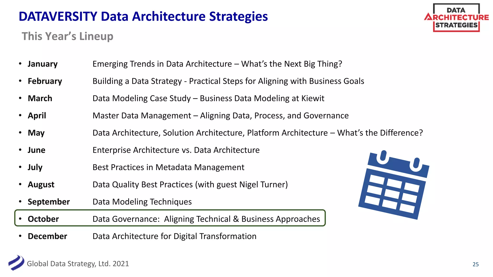 Global Data Strategy, Ltd. 2021
DATAVERSITY Data Architecture Strategies
• January Emerging Trends in Data Architecture – What’s the Next Big Thing?
• February Building a Data Strategy - Practical Steps for Aligning with Business Goals
• March Data Modeling Case Study – Business Data Modeling at Kiewit
• April Master Data Management – Aligning Data, Process, and Governance
• May Data Architecture, Solution Architecture, Platform Architecture – What’s the Difference?
• June Enterprise Architecture vs. Data Architecture
• July Best Practices in Metadata Management
• August Data Quality Best Practices (with guest Nigel Turner)
• September Data Modeling Techniques
• October Data Governance: Aligning Technical & Business Approaches
• December Data Architecture for Digital Transformation
25
This Year’s Lineup
 