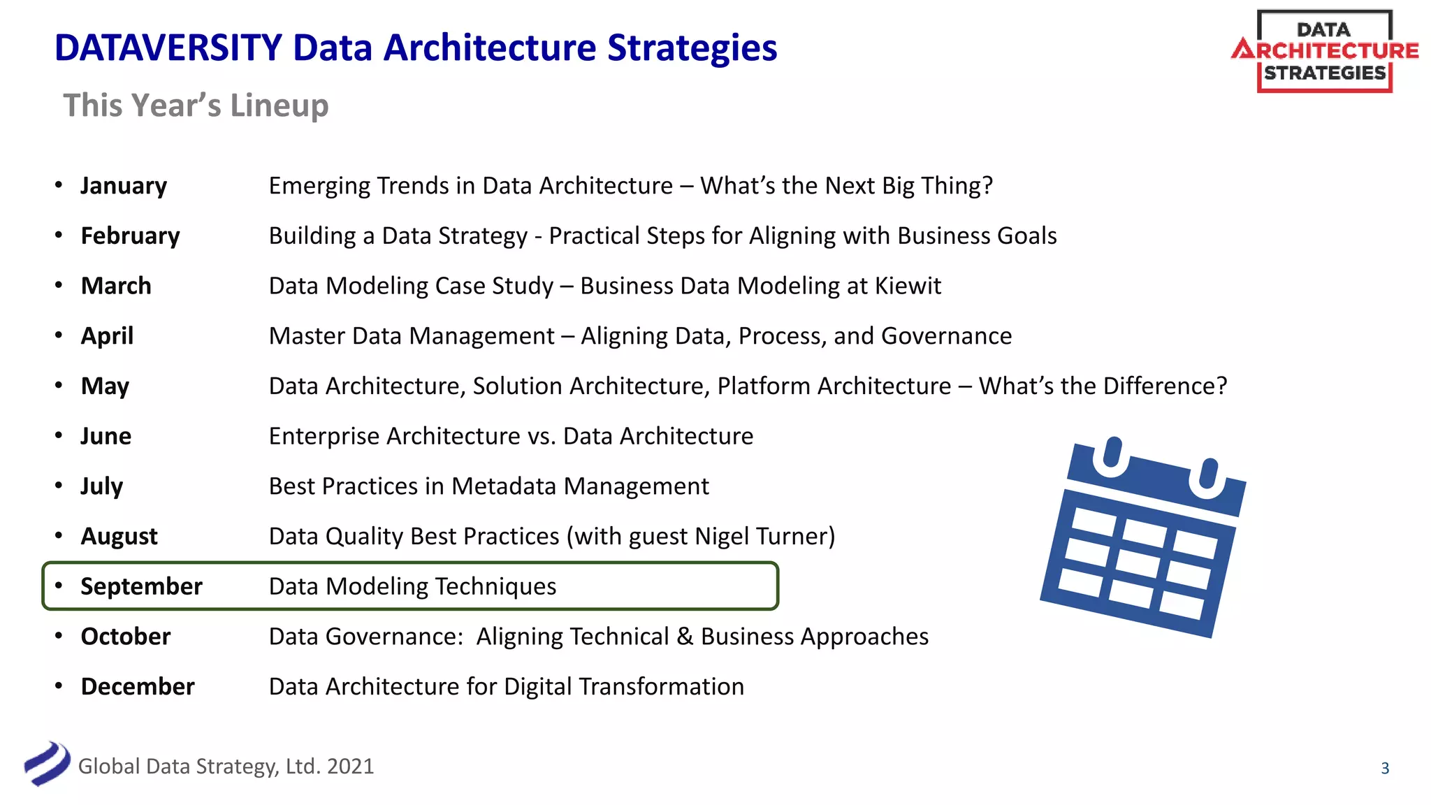 Global Data Strategy, Ltd. 2021
DATAVERSITY Data Architecture Strategies
• January Emerging Trends in Data Architecture – What’s the Next Big Thing?
• February Building a Data Strategy - Practical Steps for Aligning with Business Goals
• March Data Modeling Case Study – Business Data Modeling at Kiewit
• April Master Data Management – Aligning Data, Process, and Governance
• May Data Architecture, Solution Architecture, Platform Architecture – What’s the Difference?
• June Enterprise Architecture vs. Data Architecture
• July Best Practices in Metadata Management
• August Data Quality Best Practices (with guest Nigel Turner)
• September Data Modeling Techniques
• October Data Governance: Aligning Technical & Business Approaches
• December Data Architecture for Digital Transformation
3
This Year’s Lineup
 