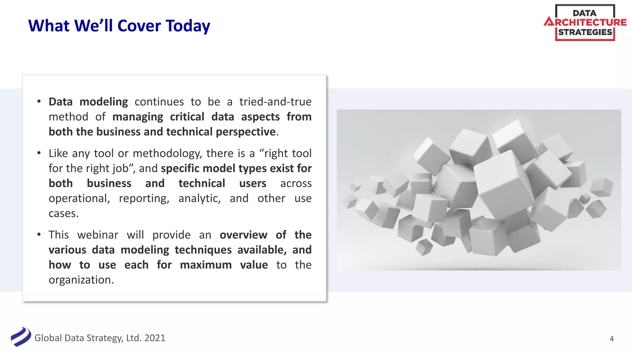 Global Data Strategy, Ltd. 2021
What We’ll Cover Today
• Data modeling continues to be a tried-and-true
method of managing critical data aspects from
both the business and technical perspective.
• Like any tool or methodology, there is a “right tool
for the right job”, and specific model types exist for
both business and technical users across
operational, reporting, analytic, and other use
cases.
• This webinar will provide an overview of the
various data modeling techniques available, and
how to use each for maximum value to the
organization.
4
 