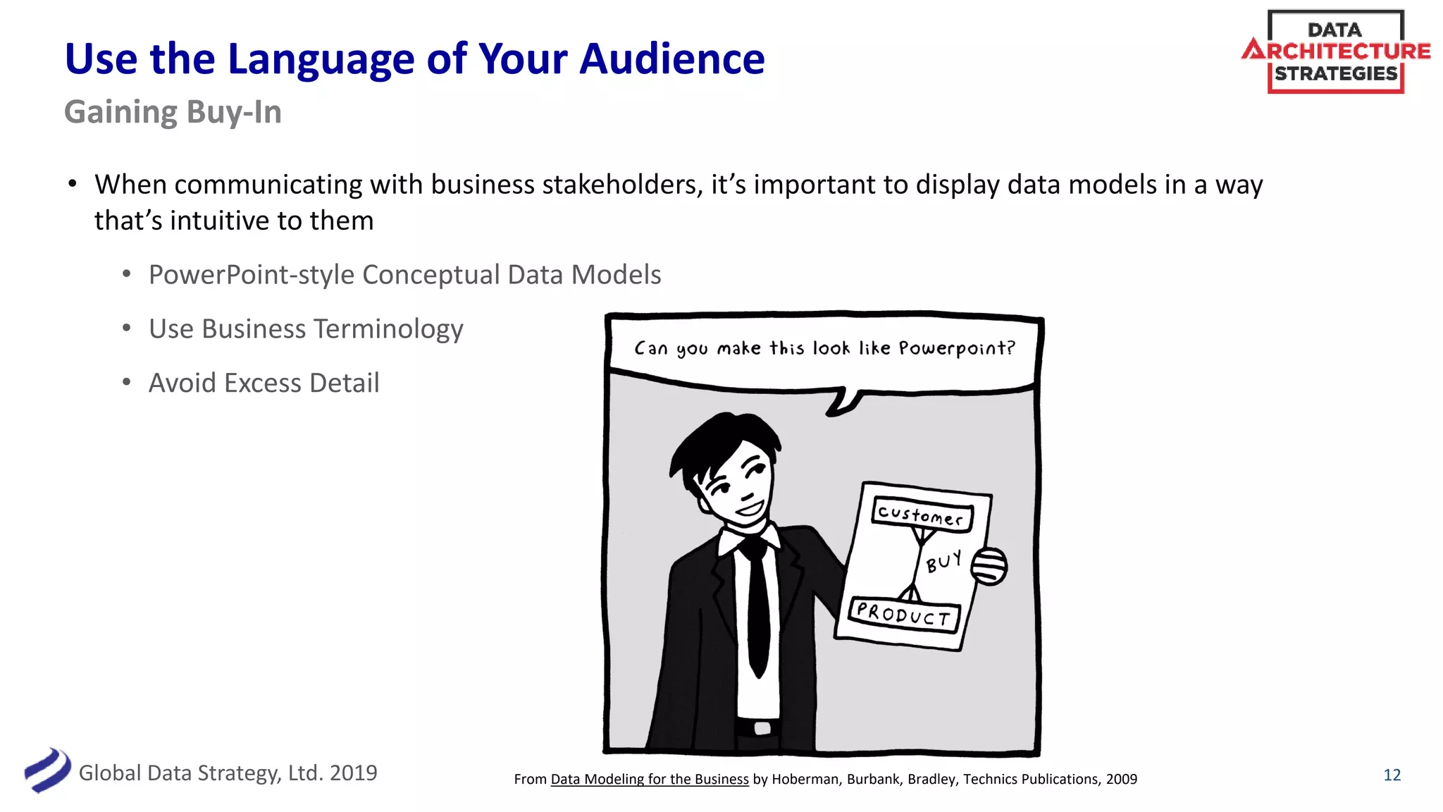 Global Data Strategy, Ltd. 2019
Use the Language of Your Audience
• When communicating with business stakeholders, it’s important to display data models in a way
that’s intuitive to them
• PowerPoint-style Conceptual Data Models
• Use Business Terminology
• Avoid Excess Detail
12
Gaining Buy-In
From Data Modeling for the Business by Hoberman, Burbank, Bradley, Technics Publications, 2009
 