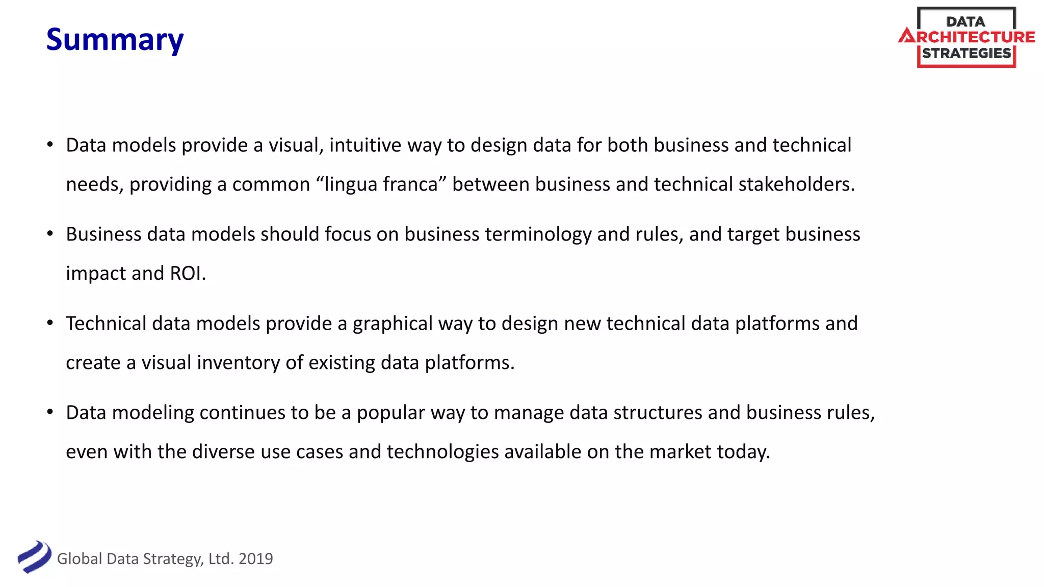 Global Data Strategy, Ltd. 2019
Summary
• Data models provide a visual, intuitive way to design data for both business and technical
needs, providing a common “lingua franca” between business and technical stakeholders.
• Business data models should focus on business terminology and rules, and target business
impact and ROI.
• Technical data models provide a graphical way to design new technical data platforms and
create a visual inventory of existing data platforms.
• Data modeling continues to be a popular way to manage data structures and business rules,
even with the diverse use cases and technologies available on the market today.
 
