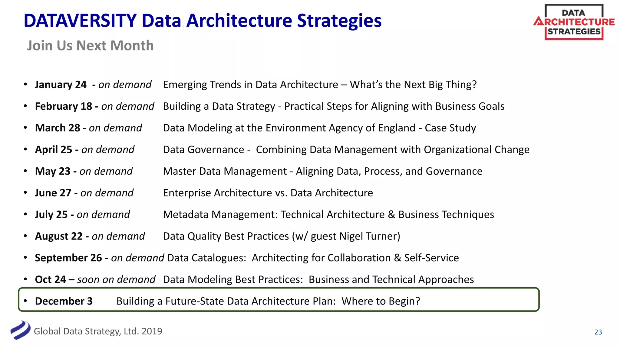 Global Data Strategy, Ltd. 2019
DATAVERSITY Data Architecture Strategies
• January 24 - on demand Emerging Trends in Data Architecture – What’s the Next Big Thing?
• February 18 - on demand Building a Data Strategy - Practical Steps for Aligning with Business Goals
• March 28 - on demand Data Modeling at the Environment Agency of England - Case Study
• April 25 - on demand Data Governance - Combining Data Management with Organizational Change
• May 23 - on demand Master Data Management - Aligning Data, Process, and Governance
• June 27 - on demand Enterprise Architecture vs. Data Architecture
• July 25 - on demand Metadata Management: Technical Architecture & Business Techniques
• August 22 - on demand Data Quality Best Practices (w/ guest Nigel Turner)
• September 26 - on demand Data Catalogues: Architecting for Collaboration & Self-Service
• Oct 24 – soon on demand Data Modeling Best Practices: Business and Technical Approaches
• December 3 Building a Future-State Data Architecture Plan: Where to Begin?
23
Join Us Next Month
 
