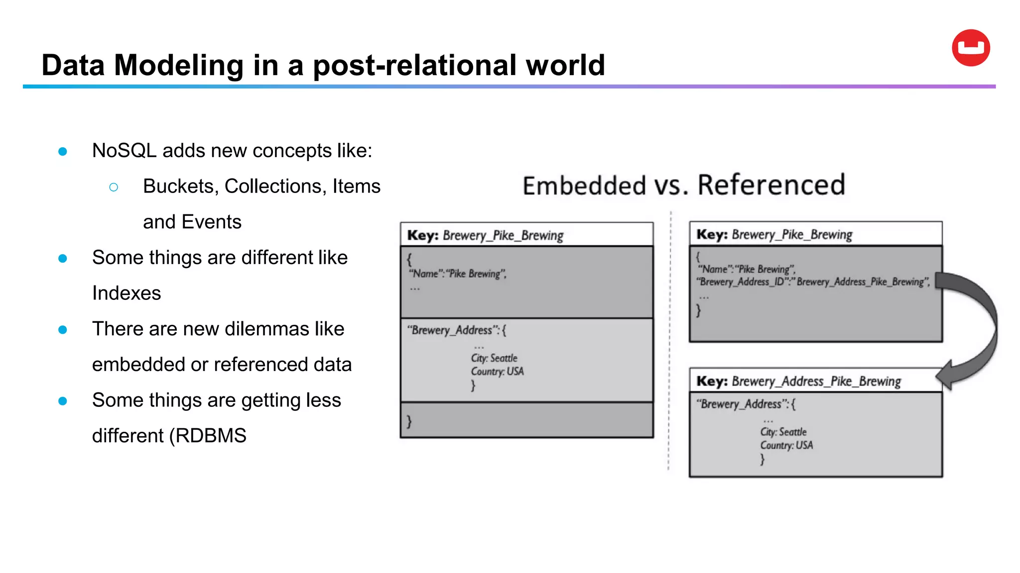 Data Modeling in a post-relational world
● NoSQL adds new concepts like:
○ Buckets, Collections, Items
and Events
● Some things are different like
Indexes
● There are new dilemmas like
embedded or referenced data
● Some things are getting less
different (RDBMS
 