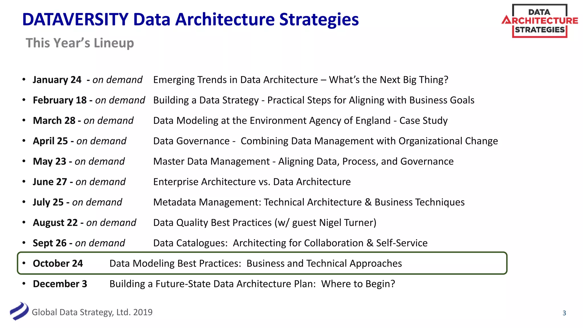 Global Data Strategy, Ltd. 2019
DATAVERSITY Data Architecture Strategies
• January 24 - on demand Emerging Trends in Data Architecture – What’s the Next Big Thing?
• February 18 - on demand Building a Data Strategy - Practical Steps for Aligning with Business Goals
• March 28 - on demand Data Modeling at the Environment Agency of England - Case Study
• April 25 - on demand Data Governance - Combining Data Management with Organizational Change
• May 23 - on demand Master Data Management - Aligning Data, Process, and Governance
• June 27 - on demand Enterprise Architecture vs. Data Architecture
• July 25 - on demand Metadata Management: Technical Architecture & Business Techniques
• August 22 - on demand Data Quality Best Practices (w/ guest Nigel Turner)
• Sept 26 - on demand Data Catalogues: Architecting for Collaboration & Self-Service
• October 24 Data Modeling Best Practices: Business and Technical Approaches
• December 3 Building a Future-State Data Architecture Plan: Where to Begin?
3
This Year’s Lineup
 