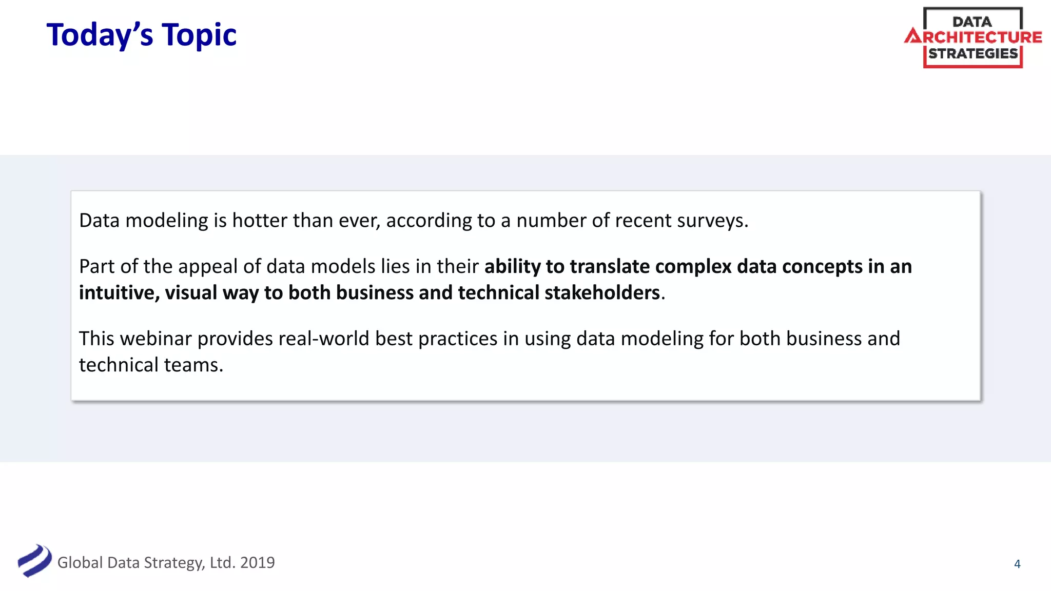 Global Data Strategy, Ltd. 2019
Today’s Topic
Data modeling is hotter than ever, according to a number of recent surveys.
Part of the appeal of data models lies in their ability to translate complex data concepts in an
intuitive, visual way to both business and technical stakeholders.
This webinar provides real-world best practices in using data modeling for both business and
technical teams.
4
 
