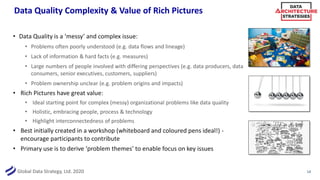 Global Data Strategy, Ltd. 2020
Data Quality Complexity & Value of Rich Pictures
• Data Quality is a ‘messy’ and complex issue:
• Problems often poorly understood (e.g. data flows and lineage)
• Lack of information & hard facts (e.g. measures)
• Large numbers of people involved with differing perspectives (e.g. data producers, data
consumers, senior executives, customers, suppliers)
• Problem ownership unclear (e.g. problem origins and impacts)
• Rich Pictures have great value:
• Ideal starting point for complex (messy) organizational problems like data quality
• Holistic, embracing people, process & technology
• Highlight interconnectedness of problems
• Best initially created in a workshop (whiteboard and coloured pens ideal!) -
encourage participants to contribute
• Primary use is to derive ‘problem themes’ to enable focus on key issues
14
 