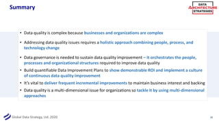 Global Data Strategy, Ltd. 2020
Summary
• Data quality is complex because businesses and organizations are complex
• Addressing data quality issues requires a holistic approach combining people, process, and
technology change
• Data governance is needed to sustain data quality improvement – it orchestrates the people,
processes and organizational structures required to improve data quality
• Build quantifiable Data Improvement Plans to show demonstrable ROI and implement a culture
of continuous data quality improvement
• It’s vital to deliver frequent incremental improvements to maintain business interest and backing
• Data quality is a multi-dimensional issue for organizations so tackle it by using multi-dimensional
approaches
28
 