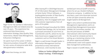 Global Data Strategy, Ltd. 2020
Nigel Turner
Nigel Turner has worked in Information
Management (IM) and related areas for
over 25 years. This experience has
embraced Data Governance,
Information Strategy, Data Quality, Data
Governance, Master Data Management,
& Business Intelligence.
He spent much of his career in British
Telecommunications Group (BT) where
he led a series of enterprise wide IM &
data governance initiatives.
After leaving BT in 2010 Nigel became
VP of Information Management Strategy
at Harte Hanks Trillium Software, a
leading global provider of Data Quality
& Data Governance tools and
consultancy. Here he engaged with over
150 customer organizations from all
parts of the globe.
Currently Principal Consultant for EMEA
at Global Data Strategy, Ltd, he has been
a principal consultant at such firms as
FromHereOn and IPL, where he has led
Data Governance engagement with
customers such as First Great Western.
Nigel is a well known thought leader in
Information Management and has
presented at many international
conferences. Until recently he also
worked part time at Cardiff University,
where he set up a Student Software
Enterprise company. In addition he has
also been a part time Associate Lecturer
at the UK Open University where he
taught Systems & Management.
Nigel is very active in professional Data
Management organizations and is an
elected Data Management Association
(DAMA) UK Committee member. He
was the joint winner of DAMA
International’s 2015 Community Award
for the work he initiated and led in
setting up a mentoring scheme in the
UK where experienced DAMA
professionals coach and support newer
data management professionals.
Nigel is based in Cardiff, Wales, UK.
Follow on Twitter @NigelTurner8
Today’s hashtag: # DAStrategies
 
